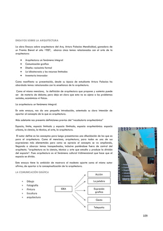 ENSAYOS SOBRE LA ARQUITECTURA

La obra Ensayo sobre arquitectura del Arq. Arturo Palacios Mendizábal, ganadora de
un Premio Bienal el año 1987, abarca cinco temas relacionados con el arte de la
arquitectura:

         Arquitectura: un fenómeno integral
         Comunicación grafica
         Diseño: raciocinio formal
         La idiosincrasia y los recursos limitados
         Inventario innovador

Como manifiesta su presentación, desde su época de estudiante Arturo Palacios ha
abordado temas relacionados con la enseñanza de la arquitectura.

 Como el mismo menciona, la definición de arquitectura que propone y sustenta puede
ser de materia de debate; pero deja en claro que esta no es ajena a los problemas
sociales, económicos ni físicos.

La arquitectura: un fenómeno integral.

En este ensayo, nos da una pequeña introducción, ostentado su clara intención de
aportar al concepto de lo que es arquitectura.

Más adelante nos presenta definiciones previas del “vocabulario arquitectónico”

Espacio, límite, espacio limitado y espacio ilimitado, espacio arquitectónico. espacio
urbano, la ciencia, la técnica, el arte, la arquitectura.

 El autor define es los conceptos para luego presentarnos una dilucidación de los que es
para el arquitectura. Como él menciona, arquitectura, para todos es una de sus
expresiones más elementales pero como se aprecia el concepto se va ampliando,
llegando a abarcar temas insospechados, inclusive poniéndose fuera de control del
arquitecto. “arquitectura es la ciencia, técnica y arte que estudia y produce la división
del espacio”. Pues arquitectura es el fenómeno cultural tridimensional que hace que el
espacio se divida.

Este ensayo tiene la ambición de mostrara el modesto aporte como el mismo autor
afirma, de aportar a la conceptualización de la arquitectura.

LA COMUNICACIÓN GRÁFICA
                                                                         Acción

          Dibujo                                                       La palabra
          Fotografía
          Pintura                          IDEA                        Expresión
                                                                        grafica
          Escultura
          arquitectura
                                                                         Gesto

                                                                       Telepatía


                                                                                            109
 