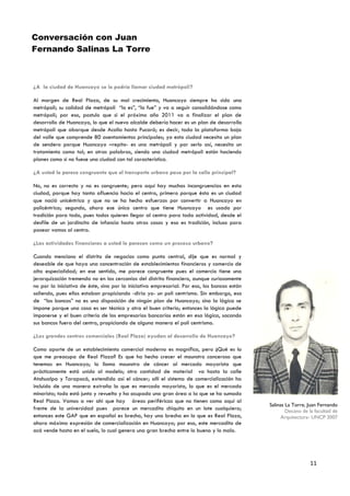 Conversación con Juan
Fernando Salinas La Torre



¿A la ciudad de Huancayo se le podría llamar ciudad metrópoli?

Al margen de Real Plaza, de su mal crecimiento, Huancayo siempre ha sido una
metrópoli; su calidad de metrópoli “lo es”, “lo fue” y va a seguir consolidándose como
metrópoli; por eso, postulo que si el próximo año 2011 va a finalizar el plan de
desarrollo de Huancayo, lo que el nuevo alcalde debería hacer es un plan de desarrollo
metrópoli que abarque desde Acolla hasta Pucará; es decir, toda la plataforma baja
del valle que comprende 80 asentamientos principales; ya esta ciudad necesita un plan
de sendero porque Huancayo –repito- es una metrópoli y por serlo así, necesita un
tratamiento como tal; en otras palabras, siendo una ciudad metrópoli están haciendo
planes como si no fuese una ciudad con tal característica.

¿A usted le parece congruente que el transporte urbano pase por la calle principal?

No, no es correcto y no es congruente; pero aquí hay muchas incongruencias en esta
ciudad, porque hay tanta afluencia hacia el centro, primero porque ésta es un ciudad
que nació unicéntrica y que no se ha hecho esfuerzos por convertir a Huancayo en
policéntrica; segundo, ahora ese único centro que tiene Huancayo es usado por
tradición para todo, pues todos quieren llegar al centro para toda actividad, desde el
desfile de un jardincito de infancia hasta otras cosas y eso es tradición, incluso para
pasear vamos al centro.

¿Las actividades financieras a usted le parecen como un proceso urbano?

Cuando menciono el distrito de negocios como punto central, dije que es normal y
deseable de que haya una concentración de establecimientos financieros y comercio de
alta especialidad; en ese sentido, me parece congruente pues el comercio tiene una
jerarquización tremenda no en las cercanías del distrito financiero, aunque curiosamente
no por la iniciativa de éste, sino por la iniciativa empresarial. Por eso, los bancos están
saliendo, pues ellos estaban propiciando -diría yo- un poli centrismo. Sin embargo, eso
de “los bancos” no es una disposición de ningún plan de Huancayo; sino la lógica se
impone porque una cosa es ser técnico y otra el buen criterio; entonces la lógica puede
imponerse y el buen criterio de los empresarios bancarios están en esa lógica, sacando
sus bancos fuera del centro, propiciando de alguna manera el poli centrismo.

¿Los grandes centros comerciales (Real Plaza) ayudan al desarrollo de Huancayo?

Como aporte de un establecimiento comercial moderno es magnífico, pero ¿Qué es lo
que me preocupa de Real Plaza? Es que ha hecho crecer el mounstro canceroso que
tenemos en Huancayo; lo llamo mounstro de cáncer al mercado mayorista que
prácticamente está unido al modelo; otra cantidad de material va hasta la calle
Atahualpa y Tarapacá, extendido así el cáncer; allí el sistema de comercialización ha
incluido de una manera extraña lo que es mercado mayorista, lo que es el mercado
minorista; todo está junto y revuelto y ha ocupado una gran área a la que se ha sumado
Real Plaza. Vamos a ver ahí que hay áreas periféricas que no tienen como aquí al
                                                                                              Salinas La Torre, Juan Fernando
frente de la universidad pues parece un mercadito chiquito en un lote cualquiera;                     Decano de la facultad de
entonces este GAP que en español es brecha, hay una brecha en lo que es Real Plaza,                 Arquitectura- UNCP 2007
ahora máxima expresión de comercialización en Huancayo; por eso, este mercadito de
acá vende hasta en el suelo, lo cual genera una gran brecha entre lo bueno y lo malo.




                                                                                                                 11
 