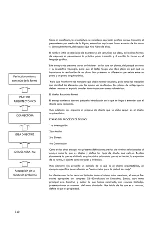 Como él manifiesta, la arquitectura se considera expresión gráfica porque transmite el
                       pensamiento por medio de la figura, entendida aquí como forma exterior de las cosas
                       y, consecuentemente, del espacio que hay fuera de ellas.

                       El hombre sintió la necesidad de expresarse, de comunicar sus ideas, de la cinco formas
                       de expresar el pensamiento la práctica para transmitir y d escribir la forma es el
                       lenguaje gráfico.

                       Este ensayo nos presenta claras definiciones de los que son planos, del porqué de estos
                       y su respectiva tipología, para que el lector tenga una idea clara de por qué es
                       importante la realización de un plano. Nos presenta la diferencia que existe entre un
 Perfeccionamiento     plano y un plano arquitectónico.
continúo de la forma    Para que finalmente nos mencione que debe mostrar un plano, pues estos nos indicaran
                       con claridad los elementos por los cuales son realizados. Los planos de anteproyecto
                       deben mostrar el espacio detalles tanto espaciales como volumétricos.

                       El diseño: Raciocinio formal
    PARTIDO
 ARQUITECTONICO        El ensayo comienza con una pequeña introducción de lo que se llega a entender con el
                       diseño como raciocinio.

                       Más adelante nos presenta el proceso de diseño que se debe seguir en el diseño
                       arquitectónico.
  IDEA RECTORA
                       ETAPAS DEL PROCESO DE DISEÑO

                       1ra Investigación

                       2da Análisis
  IDEA DIRECTRIZ
                       3ra Síntesis

                       4ta Construcción

                       Como en los otros ensayos nos presenta definiciones previas de términos relacionados al
 IDEA GENERATRIZ       ensayo como lo que es diseño y define los tipos de diseño que existen. Explica
                       claramente lo que es el diseño arquitectónico aclarando que es la función, la expresión
                       de la forma, el aporte como creación o invención.

                       Más adelante nos presenta un ejemplo de lo que es un diseño arquitectónico, un
                       ejemplo especifico desarrollando, un “centro cívico para la ciudad de Jauja”
 Aceptación de la
condición problema     La idiosincrasia de los recursos limitados como el mismo autor menciona, el ensayo fue
                       escrito apropósito del congreso CIB-83realizado en Estocolmo, Suecia, cuyo tema
                       principal era: Construir y cuidar lo que hemos construido, con recursos limitados,
                       presentándonos un resumen del tema abortado. Nos habla de los que es u recurso,
                       define lo que es propiedad.




  110
 