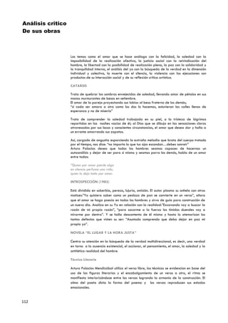 Análisis critico
De sus obras



                   Los temas como el amor que se hace análoga con la felicidad, la soledad con la
                   imposibilidad de la realización afectiva, la justicia social con la reivindicación del
                   hombre, la libertad con la posibilidad de realización plena, la paz con la solidaridad y
                   la tranquilidad interna, el análisis del yo con la búsqueda de la verdad en la dimensión
                   individual y colectiva, la muerte con el silencia, la violencia con las ejecuciones son
                   productos de su interacción social y de su reflexión crítica artística.

                   CATARSIS

                   Trata de quebrar las sombras envejecidas de soledad, llevando amor de pétalos en sus
                   manos murmurantes de besos en setiembre.
                   El amor de la pareja proyectando sus labios al beso fraterno de los demás;
                   “si cada ser amara a otro como los dos lo hacemos, estuvieran las calles llenas de
                   esperanza y no de miseria”

                   Trata de comprender la soledad trabajada en su piel, a la tristeza de lágrimas
                   repartidas en las noches vacías de él; al Dios que se dibuja en las sensaciones claras
                   atravesadas por sus locas y conscientes circunstancias, el amor que desea dar y halla a
                   un errante amarrando sus zapatos.

                   Así, cargado de angustia esparciendo la extraña melodía que brota del cuerpo trotado
                   por el tiempo, nos dice: “no importa lo que tus ojos escondan…debes sonreír”
                   Arturo Palacios desea que todos los hombres seamos capaces de hacernos un
                   autoanálisis y dejar de ser para si mismo y seamos parra los demás, habla de un amor
                   entre todos:

                   “Quien por amor pierde algo
                   en silencio perfuma una vida,
                   quien lo deja todo por amor.

                   INTROSPECCIÓN (1983)

                   Está dividido en soberbia, pereza, lujuria, omisión. El autor plasma su anhelo con otros
                   matices:”Yo quisiera saber como un pedazo de pan se convierte en un verso”, añora
                   que el amor se haga poesía en todos los hombres y sirva de guía para construcción de
                   un nuevo día. Analiza en su Yo en relación con la realidad:”Excavando voy a buscar la
                   razón de mi propia razón”, “para sacarme a la fuerza los tímidos duendes voy a
                   mirarme por dentro”. Y se halla descontento de él mismo y hasta lo atemorizan los
                   tantos defectos que visten su ser: “Asustado comprendo que debo dejar en paz mi
                   propio yo”.

                   NOVELA “EL LUGAR Y LA HORA JUSTA”

                   Centra su atención en la búsqueda de la verdad multidireccional, es decir, una verdad
                   en torno a la ausencia existencial, el accionar, el pensamiento, el amor, la soledad y la
                   antitética realidad del hombre.

                   Técnica Literaria

                   Arturo Palacios Mendizábal utiliza el verso libre, las técnicas se evidencian en base del
                   uso de las figuras literarias y el encabalgamiento de un verso a otro, el ritmo se
                   manifiesta interiorizándose entre los versos logrando la armonía de la construcción. El
                   alma del poeta dicta la forma del poema y los versos reproducen sus estados
                   emocionales.


112
 