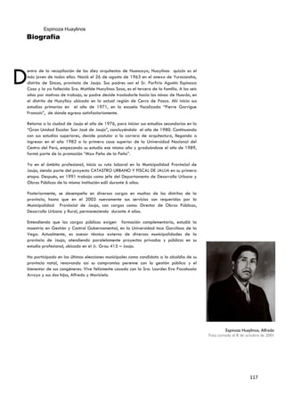 Espinoza Huaylinos
Biografía




D
entro de la recopilación de los diez arquitectos de Huancayo, Huaylinos quizás es el
más joven de todos ellos. Nació el 26 de agosto de 1963 en el anexo de Yuracancha,
distrito de Sincos, provincia de Jauja. Sus padres son el Sr. Porfirio Agustín Espinoza
Caso y la ya fallecida Sra. Matilde Huaylinos Sosa, es el tercero de la familia. A los seis
años por motivos de trabajo, su padre decide trasladarle hacia las minas de Huarón, en
el distrito de Huayllay ubicado en la actual región de Cerro de Pasco. Ahí inicia sus
estudios primarios en el año de 1971, en la escuela fiscalizada “Pierre Garrigue
Francois”, de donde egresa satisfactoriamente.

Retorna a la ciudad de Jauja el año de 1976, para iniciar sus estudios secundarios en la
“Gran Unidad Escolar San José de Jauja”, concluyéndolo el año de 1980. Continuando
con sus estudios superiores, decide postular a la carrera de arquitectura, llegando a
ingresar en el año 1982 a la primera casa superior de la Universidad Nacional del
Centro del Perú, empezando su estudio ese mismo año y graduándose el año de 1989,
formó parte de la promoción “Max Peña de la Peña”.

Ya en el ámbito profesional, inicia su ruta laboral en la Municipalidad Provincial de
Jauja, siendo parte del proyecto CATASTRO URBANO Y FISCAL DE JAUJA en su primera
etapa. Después, en 1991 trabaja como jefe del Departamento de Desarrollo Urbano y
Obras Públicas de la misma institución edil durante 6 años.

Posteriormente, se desempeña en diversos cargos en muchos de los distritos de la
provincia, hasta que en el 2003 nuevamente sus servicios son requeridos por la
Municipalidad Provincial de Jauja, con cargos como: Director de Obras Públicas,
Desarrollo Urbano y Rural, permaneciendo durante 4 años.

Entendiendo que los cargos públicos exigen formación complementaria, estudió            la
maestría en Gestión y Control Gubernamental, en la Universidad Inca Garcilaso de        la
Vega. Actualmente, es asesor técnico externo de diversas municipalidades de             la
provincia de Jauja, atendiendo paralelamente proyectos privados y públicos en           su
estudio profesional, ubicado en el Jr. Grau 415 – Jauja.

Ha participado en las últimas elecciones municipales como candidato a la alcaldía de su
provincia natal, renovando así su compromiso perenne con la gestión pública y el
bienestar de sus congéneres. Vive felizmente casado con la Sra. Lourdes Eva Pacahuala
Arroyo y sus dos hijos, Alfredo y Maricielo.




                                                                                                      Espinoza Huaylinos, Alfredo
                                                                                              Foto tomada el 8 de octubre de 2001




                                                                                                                    117
 