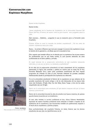 Conversación con
        Espinoza Huaylinos



                                      Buenas tardes Arquitecto.

                                      Buenas tardes.

                                       Somos estudiantes de la facultad de Arquitectura de la Universidad Nacional Del
                                      Centro Del Perú. El motivo de nuestra visita es para hacerle unas preguntas sobre su
                                      vida.

                                      Qué sorpresa… Adelante… pregunten lo que es necesario para su formación como
                                      Arquitecto.

                                      Gracias. ¿Cómo le nació la vocación de estudiar arquitectura? …Tal vez antes de
                                      estudiar arquitectura tenía otra visión.

                                      Bueno… la primera influencia que tuve para escoger la carrera de arquitectura es por
                                      el dominio de la geometría y el dibujo que en la secundaria tuve.

                                      Otro aspecto que también influyó en mi elección por la arquitectura fue el poco número
                                      de profesionales que en esa fecha existía, lo cual preveía demanda de estos
                                      profesionales en el sector público y privado.

                                      En aquel entonces de su preparación universitaria, ¿a qué arquitecto reconocido
                                      admiraba, ya sea por sus obras o su tendencia arquitectónica?

                                      En los años de mi preparación universitaria no tenía conocimiento de los arquitectos
                                      destacados, la figura más conocida y pública en nuestro país sin duda fue el Arq.
                                      Fernando Belaúnde Terry, quien como presidente constitucional del Perú impulsó
                                      programas de vivienda en todo el país, llevando adelante los grandes complejos
                                      habitacionales donde la participación de arquitectos era relevante.

                                      Ya en la universidad, estudiando la historia de la arquitectura es que sabemos de los
                                      grandes arquitectos del mundo antiguo y de los más destacados de esa época tales
                                      como Lee Corbusier, Wright, Mies Van der Rohe, Kenso Tange y otros de los cuales
                                      simpatizaba más con Wright.

                                      Dentro de la universidad como estudiante, ¿A qué maestro recuerda más por su buena
                                      docencia universitaria?

                                      Dentro de la universidad durante los años de estudios tuve buenos maestros, de quienes
                                      guardo buenos recuerdos por sus enseñanzas.

                                      En esos años iniciaba su carrera profesional el Arq. Arturo Palacios Mendizábal,
                                      egresado de nuestra facultad, profesional joven abocado al diseño e inquieto en los
                                      quehaceres de la arquitectura, que incursionaba también con publicaciones respecto a
                                      la teoría de la arquitectura y poesías propias.
                  Como estudiante
Foto tomada el 5 de octubre de 1987
                                      Estas particularidades del arquitecto Palacios, sin duda, hicieron que los jóvenes
                                      estudiantes de esos años nos identificáramos con él.




       118
 