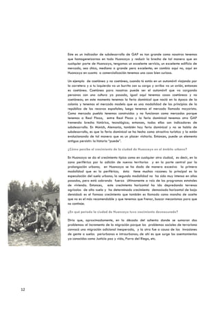 Este es un indicador de subdesarrollo de GAP es tan grande como nosotros tenemos
     que homogeneizarnos en todo Huancayo y reducir la brecha de tal manera que en
     cualquier parte de Huancayo, tengamos un excelente servicio, un excelente edificio de
     mercado, sea chico, mediano o grande pero excelente; en cambio aquí no, aquí en
     Huancayo en cuanto a comercialización tenemos una cosa bien curiosa.

     Un ejemplo de coetáneo y no coetáneo, cuando tú estás en un automóvil viajando por
     la carretera y a tu izquierda va un burrito con su carga y arriba va un avión, entonces
     es coetáneo. Coetáneo para nosotros puede ser el automóvil que va cargando
     personas con una cultura ya pasada, igual aquí tenemos cosas coetáneas y no
     coetáneas; en este momento tenemos la feria dominical que nació en la época de la
     colonia y tenemos el mercado modelo que es una modalidad de los principios de la
     república de los recovas españoles; luego tenemos el mercado llamado mayorista.
     Como mercado pueblo tenemos construidos y no funcionan como mercados porque
     tenemos a Real Plaza, entre Real Plaza y la feria dominical tenemos otro GAP
     tremenda brecha histórica, tecnológica; entonces, todos ellos son indicadores de
     subdesarrollo. En Múnich, Alemania, también hay feria dominical y no se habla de
     subdesarrollo, es que la feria dominical se ha hecho como atractivo turístico y la están
     evolucionando de tal manera que es un placer visitarla. Entonces, puede un elemento
     antiguo persistir: la historia “puede”.

     ¿Cómo percibe el crecimiento de la ciudad de Huancayo en el ámbito urbano?

     En Huancayo se da el crecimiento típico como en cualquier otra ciudad, es decir, en la
     zona periférica por la adición de nuevos territorios y en la parte central por la
     prolongación urbana; en Huancayo se ha dado de manera excesiva la primera
     modalidad que es la periférica; ésta tiene muchas razones: la principal es la
     especulación del suelo urbano; la segunda modalidad no ha sido muy intensa en años
     pasados, pero está cobrando fuerza últimamente a raíz de los programas estatales
     de vivienda. Entonces, este crecimiento horizontal ha ido depredando terrenos
     agrícolas de alto vuelo y ha determinado crecimiento demasiado horizontal de baja
     densidad: es el famoso crecimiento que también es llamado como mancha de aceite
     que no es el más recomendable y que tenemos que frenar, buscar mecanismos para que
     no continúe.

     ¿En qué periodo la ciudad de Huancayo tuvo crecimiento desmesurado?

     Diría que, aproximadamente, en la década del ochenta donde se sumaron dos
     problemas: el incremento de la migración porque los problemas sociales de terrorismo
     convocó una migración adicional inesperada, y la otra fue a causa de las invasiones
     de gente a suelos periurbanos e intraurbanos; de ahí es que surge los asentamientos
     ya conocidos como Justicia paz y vida, Parra del Riego, etc.




12
 
