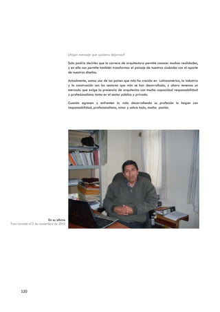 ¿Algún mensaje que quisiera dejarnos?

                                          Solo podría decirles que la carrera de arquitectura permite conocer muchas realidades,
                                          y en ello nos permite también transformar el paisaje de nuestras ciudades con el aporte
                                          de nuestros diseños.

                                          Actualmente, somos uno de los países que más ha crecido en Latinoamérica, la industria
                                          y la construcción son los sectores que más se han desarrollado, y ahora tenemos un
                                          mercado que exige la presencia de arquitectos con mucha capacidad responsabilidad
                                          y profesionalismo tanto en el sector público y privado.

                                          Cuando egresen y enfrenten la vida desarrollando su profesión lo hagan con
                                          responsabilidad, profesionalismo, amor y sobre todo, mucha pasión.




                          En su oficina
Foto tomada el 2 de noviembre de 2010




       120
 