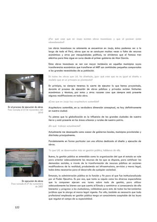 ¿Por qué cree que en Jauja existen obras inconclusas y que al parecer están
                                      abandonadas?

                                      Las obras inconclusas no solamente se encuentran en Jauja, éstas podemos ver a lo
                                      largo de todo el Perú, obras que no se concluyen muchas veces a falta de recursos
                                      económicos y otras por mezquindades políticas, no olvidemos que el famoso tren
                                      eléctrico para lima sigue en curso desde el primer gobierno de Alan García.

                                      Estas obras inconclusas se ven con mayor incidencia en aquellos municipios cuyas
                                      transferencias económicas que transfieren el MEF son cantidades pequeñas comparadas
                                      a las grandes necesidades de su población.

                                      En todas las obras que Ud. ha diseñado, ¿por qué cree que no es igual al diseño o
                                      modelo que en un principio es planteado?

                                      En principio, no siempre tenemos la suerte de ejecutar lo que hemos proyectado,
                                      durante el proceso de ejecución de obras públicas y privadas existen limitantes
                                      económicas y técnicas, por estas y otras razones creo que siempre está presente
                                      algunas modificaciones en toda obra.

                                      ¿Cree que en Jauja hay arquitectura sostenible?

En el proceso de ejecución de obras   Arquitectura sostenible, en su verdadera dimensión conceptual, no hay definitivamente
Foto tomada el 23 de noviembre del    en nuestra ciudad.
                              2010
                                      Yo pienso que la globalización es la influencia de las grandes ciudades de nuestra
                                      tierra y está presente en las áreas urbanas y rurales de nuestra patria.

                                      ¿En qué trabaja actualmente?

                                      Actualmente me desempeño como asesor de gobiernos locales, municipios provinciales y
                                      distritales principalmente.

                                      Paralelamente en forma particular con una oficina dedicado al diseño y ejecución de
                                      obras.

                                      Ya que Ud. se desenvuelve más en gestión pública, háblenos de ella.

                                      Bueno, la gestión pública es entendida como la organización del que el estado se vale
                                      para orientar adecuadamente los recursos de los que se dispone, para satisfacer las
                                      demandas sociales, a través de la transformación de recursos públicos en acciones
                                      modificadoras de la realidad, produciendo así infraestructura, servicios y marco legal,
                                      todos éstos necesarios para el desarrollo de cualquier sociedad.

                                      Entonces, la administración pública es la función y fin para el que fue institucionalizado
                                      por el Poder Ejecutivo. Es por eso, que tanto su cúpula como los diversos especialistas
            En ejecución de obras
                                      que la componen ejercen una tarea sobre todo de gestión, para utilizar
   Foto tomada el 27 de noviembre
                          de 2007     adecuadamente los bienes con que cuenta el Estado y suministrar a consecuencia de ello
                                      bienestar y progreso a los ciudadanos, valiéndose para esto de todas las herramientas
                                      jurídicas que le otorga el marco legal vigente. Por ello, también es necesario que todo
                                      profesional empleado en gestión pública tenga un conocimiento aceptable de las leyes
                                      que regulan el campo de su especialidad.


       122
 