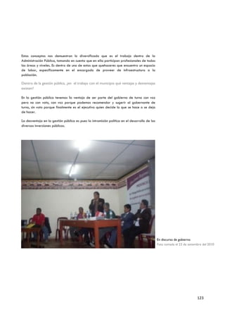Estos conceptos nos demuestran lo diversificado que es el trabajo dentro de la
Administración Pública, tomando en cuenta que en ella participan profesionales de todas
las áreas y niveles. Es dentro de uno de estos que quehaceres que encuentro un espacio
de labor, específicamente en el encargado de proveer de infraestructura a la
población.

Dentro de la gestión pública, ¿en el trabajo con el municipio qué ventajas y desventajas
existen?

En la gestión pública tenemos la ventaja de ser parte del gobierno de turno con voz
pero no con voto, con voz porque podemos recomendar y sugerir al gobernante de
turno, sin voto porque finalmente es el ejecutivo quien decide lo que se hace o se deja
de hacer.

La desventaja en la gestión pública es pues la intromisión política en el desarrollo de las
diversas inversiones públicas.




                                                                                              En discurso de gobierno
                                                                                              Foto tomada el 23 de setiembre del 2010




                                                                                                                         123
 