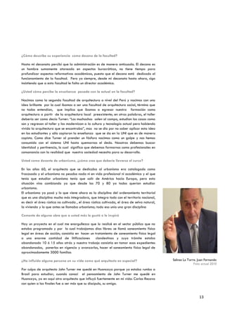¿Cómo describe su experiencia como decano de la facultad?

Hasta mi decanato percibí que la administración es de manera anticuada. El decano es
un hombre sumamente atareado en aspectos burocráticos, no tiene tiempo para
profundizar aspectos reformativos académicos, puesto que el decano está dedicado al
funcionamiento de la facultad. Pero yo siempre, desde mi decanato hasta ahora, sigo
insistiendo que a esta facultad le falta un director académico.

¿Usted cómo percibe la enseñanza pasada con la actual en la facultad?

Nacimos como la segunda facultad de arquitectura a nivel del Perú y nacimos con una
idea brillante por la cual íbamos a ser una facultad de arquitectura social, término que
no todos entendían, que implica que íbamos a egresar nuestra formación como
arquitectura a partir de la arquitectura local preexistente; en otras palabras, el taller
debería ser como decía Turner: “Los muchachos salen al campo, estudian las casas como
son y regresan al taller y las modernizan a la cultura y tecnología actual pero habiendo
vivido la arquitectura que se encontraba”, mas no se dio por no saber aplicar esta idea
en los estudiantes y sólo copiaron la enseñanza que se da en la UNI que es de manera
copista. Como dice Turner al prender un fósforo nacimos como un golpe y nos hemos
consumido con el sistema UNI hasta quemarnos el dedo. Nosotros debemos buscar
identidad y pertinencia, lo cual significa que debemos formarnos como profesionales en
consonancia con la realidad que nuestra sociedad necesita para su desarrollo.

Usted como docente de urbanismo, ¿cómo cree que debería llevarse el curso?

En los años 60, el arquitecto que se dedicaba al urbanismo era catalogado como
fracasado y el urbanismo no pesaba nada ni en vida profesional ni académica y el que
tenía que estudiar urbanismo tenía que salir de América hacia Europa, pero esta
situación vino cambiando ya que desde los 70 y 80 ya todos querían estudiar
urbanismo.
El urbanismo ya pasó y lo que viene ahora es la disciplina del ordenamiento territorial
que es una disciplina mucho más integradora, que integra todo con el territorio nacional,
es decir el área rústica no cultivada , el área rústica cultivada, el área de selva natural,
la vivienda y lo que antes se llamaba urbanismo; todo eso unía una gran disciplina

Comente de alguna obra que a usted más le gustó o le inspiró

Hay un proyecto en el cual me enorgullezco que lo realicé en el sector público que no
estaba programado y por lo cual trabajamos días libres: se llamó saneamiento físico
legal en áreas de acción; consistía en hacer un tratamiento de saneamiento físico legal
a una enorme cantidad de litificaciones          clandestinas y cuyo trámite estaba
abandonado 10 ó 15 años atrás y nuestro trabajo consistía en tomar esos expedientes
abandonados, ponerlos en vigencia y avanzarlos, hacer el saneamiento físico legal de
aproximadamente 3000 familias

¿Ha influido alguna persona en su vida como qué arquitecto en especial?                        Salinas La Torre, Juan Fernando
                                                                                                              Foto actual 2010
Por culpa de arquitecto John Turner me quedé en Huancayo porque yo estaba rumbo a
Brasil para estudiar; cuando conocí el pensamiento de John Turner me quedé en
Huancayo, ya en aquí otro arquitecto que influyó fuertemente en mi vida: Carlos Recova
con quien a las finales fue a ser más que su discípulo, su amigo.


                                                                                                                 13
 