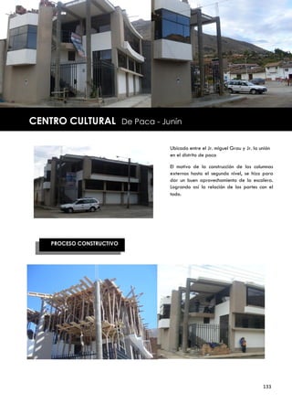|



    CENTRO CULTURAL           De Paca - Junín


                                          Ubicado entre el Jr. miguel Grau y Jr. la unión
                                          en el distrito de paca

                                          El motivo de la construcción de las columnas
                                          externas hasta el segundo nivel, se hizo para
                                          dar un buen aprovechamiento de la escalera.
                                          Logrando así la relación de las partes con el
                                          todo.




       PROCESO CONSTRUCTIVO




                                                                                     133
 