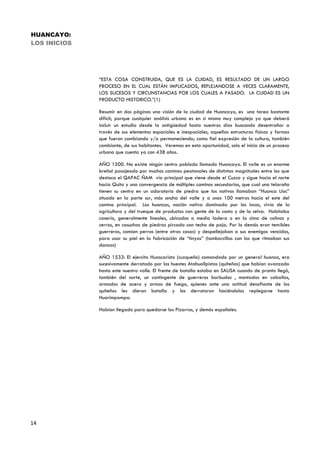 HUANCAYO:
LOS INICIOS




              “ESTA COSA CONSTRUIDA, QUE ES LA CUIDAD, ES RESULTADO DE UN LARGO
              PROCESO EN EL CUAL ESTÁN IMPLICADOS, REFLEJANDOSE A VECES CLARAMENTE,
              LOS SUCESOS Y CIRCUNSTANCIAS POR LOS CUALES A PASADO. LA CUIDAD ES UN
              PRODUCTO HISTORICO.”(1)

              Resumir en dos páginas una visión de la ciudad de Huancayo, es una tarea bastante
              difícil; porque cualquier análisis urbano es en sí mismo muy complejo ya que deberá
              incluir un estudio desde la antigüedad hasta nuestros días buscando desentrañar a
              través de sus elementos espaciales e inespaciales, aquellas estructuras físicas y formas
              que fueron cambiando y/o permaneciendo; como fiel expresión de la cultura, también
              cambiante, de sus habitantes. Veremos en esta oportunidad, solo el inicio de un proceso
              urbano que cuenta ya con 438 años.

              AÑO 1500. No existe ningún centro poblado llamado Huancayo. El valle es un enorme
              breñal pasajeado por muchos caminos peatonales de distintas magnitudes entre los que
              destaca el QAPAC ÑAM vía principal que viene desde el Cuzco y sigue hacia el norte
              hacia Quito y una convergencia de múltiples caminos secundarios, que cual una telaraña
              tienen su centro en un adoratorio de piedra que los nativos llamaban “Huanca Lloc”
              situado en la parte sur, más ancha del valle y a unos 100 metros hacia el este del
              camino principal. Los huancas, nación nativa dominada por los incas, vivía de la
              agricultura y del trueque de productos con gente de la costa y de la selva. Habitaba
              caserío, generalmente lineales, ubicados a media ladera o en la cima de colinas y
              cerros, en casuchas de piedras pircada con techo de paja. Por lo demás eran temibles
              guerreros, comían perros (entre otras cosas) y despellejaban a sus enemigos vencidos,
              para usar su piel en la fabricación de “tinyas” (tamborcillos con los que ritmaban sus
              danzas)

              AÑO 1533: El ejercito Huascarista (cuzqueño) comandado por un general huanca, era
              sucesivamente derrotado por las huestes Atahuallpistas (quiteñas) que habían avanzado
              hasta este nuestro valle. El frente de batalla estaba en SAUSA cuando de pronto llegó,
              también del norte, un contingente de guerreros barbudos , montados en caballos,
              armados de acero y armas de fuego, quienes ante una actitud desafiante de los
              quiteños les dieron batalla y los derrotaron haciéndolos replegarse hasta
              Huarimpampa.

              Habían llegado para quedarse los Pizarros, y demás españoles.




14
 
