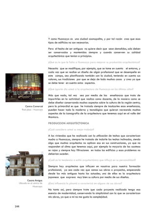 Y como Huancayo es una ciudad cosmopolita, y por tal razón creo que esos
                              tipos de edificios no son necesarios.

                              Pero el hecho de ser antiguos no quiere decir que sean demolidos, solo deben
                              ser conservados y mantenidos siempre y cuando conserven su calidad
                              arquitectónica que tenían a principios.

                              ¿Qué es lo que le falta a Huancayo para mejorar su producción arquitectónica?

                              Necesita que se modifique; por ejemplo, que se tome en cuenta el entorno, y
                              cada vez que se realice un diseño de algún profesional que se desempeñe en
                              este campo, sea planificando también con la ciudad, teniendo en cuenta sus
                              valores, sus tradiciones por que se deja de lado muchas cosas y creo yo que
                              se debe tener en cuenta estos aspectos.

                              ¿Qué aporte dio usted a la arquitectura de Huancayo en los últimos años?

                              Más que nada, tal vez sea por medio de las enseñanzas que trato de
                              impartirles en la actividad que realizo como docente, de la manera como se
                              debe diseñar conservando muchos aspectos sobre la cultura de la región centro;
         Centro Comercial     pero lo primordial es que he tratado siempre de inculcarles esas enseñanzas,
      Real plaza - Huancayo   pueden hacer todo lo moderno y tecnológico que quieran recreando muchos
                              aspectos de la iconografía de la arquitectura que tenemos aquí en el valle del
                              Mantaro.

                              PRODUCCION ARQUITECTONICA

                              ¿Cuál considera usted su mejor trabajo?

                              A las viviendas que he realizado con la utilización de techos que caracterizan
                              mucho a Huancayo, siempre he tratado de incluirle los techos inclinados, siendo
                              algo que muchos arquitectos no aplican eso en sus construcciones, ya que no
                              responden al clima que tenemos aquí, por ejemplo la mayoría de las azoteas
                              se rajan y siempre hay filtraciones en todos los edificios y esos problemas no
                              deberían suceder.

                              ¿Cuál es la tendencia o estilo arquitectónico que influyó en su personalidad?

                              Siempre hay arquitectos que influyen en nosotros para nuestra formación
                              profesional, ya sea cada vez que vemos sus obras o proyectos, empezando
                              desde los más antiguos hasta los actuales; uno de ellos es la arquitectura
                              japonesa que expresa muy bien su cultura por medio de sus diseños.
         Casona Antigua
  Ubicado en el centro de     ¿Esta influencia lo plasmó o caracterizó en alguna de sus obras?
                Huancayo
                              No tanto así, pero siempre trate que cada proyecto realizado tenga esa
                              esencia de modernidad, conservando la simplicidad con la que se caracterizan
                              mis obras, ya que a mí no me gusta la complejidad.


144
 