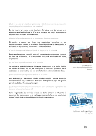 ¿Cuál es su mejor producción arquitectónica y dónde se encuentra, qué aspectos
consideró para la realización de ese proyecto?

De los mejores proyectos no se ejecutan a la fecha, pero de los que se e
ejecutaron es el auditorio de la UPLA y un proyecto que gané en un concurso
nacional sobre un centro de convenciones.

¿Admira la forma de realizar de la arquitectura de algún arquitecto?

Si, admiro a muchos que tienen una arquitectura fantástica, ya sea
internacionalmente como a la arquitecta Zahad Hadid que ha desarrollado la
búsqueda de espacios muy interesantes y formas llamativas.

¿Cuál es el motivo que lo llevó a ejercer la docencia en la facultad?

Bueno, es mi pasión de transmitir todos mis conocimientos adquiridos a través de
mis años de experiencia a los estudiantes para que desarrollen una buena
arquitectura.

¿En qué área ejerce la docencia en la facultad?

Yo siempre he enseñado diseño y desde que comencé aquí lo he hecho, siempre                      Casa del artesano
                                                                                   Centro de Promoción y desarrollo
me interesó el diseño; por eso, he participado en concursos y también me he                               artesanal
dedicado a la construcción y por eso enseño también administración de obras.

¿Tiene proyectos que le gustaría realizar en el futuro?

Aquí en Huancayo, me gustaría realizar un centro cultural porque Huancayo
carece mucho de eso; a diferencia de la casa de la juventud, algo más grande
para la ciudad de Huancayo y la región.

¿Qué importancia tiene la casa del artesano para usted como organizador del
comercio artesanal en Huancayo?

Como organizador del comercio ha sido uno de los primeros en influenciar el
desarrollo de los artesanos en la región, pero como diseño es una arquitectura
costeña donde anteriormente funcionaba el banco de comercio.




                                                                                     Auditorio y sala de exposiciones
                                                                                                          De la UPLA




                                                                                                       145
 