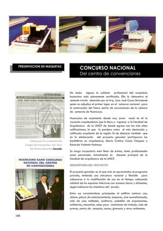 PRESENTACION DE MAQUETAS
                                                  CONCURSO NACIONAL
                                                  Del centro de convenciones



                                          Sin duda alguna la calidad profesional del arquitecto
                                          huancaíno está plenamente certificada. Ello lo demuestra el
                                          reciente triunfo obtenido por el Arq. Juan José Casas Bartolomé
                                          quien se adjudico el primer lugar en el concurso nacional para
                                          la construcción del futuro centro de convenciones de la cámara
                                          de comercio de Huancayo.

                                          Huancaíno de nacimiento desde muy joven nació en él la
                                          vocación arquitectónica que lo llevo a ingresar a la facultad de
                                          Arquitectura de la UNCP de donde egreso con las más altas
                                          calificaciones, lo que lo pondero como el más destacado y
                                          calificado arquitecto de la región. Es de destacar también que
                                          en la elaboración del proyecto ganador participaron los
          Publicación En La Revista Del   bachilleres en arquitectura, María Cristina Casas Vásquez y
      Colegio De Arquitectos Del Perú     Eduardo Valentín Huánuco.
          Del Premio Nacional Ganado
                                          Su larga trayectoria está llena de éxitos, tanto profesionales
                                          como personales. Actualmente es docente principal de la
                                          facultad de arquitectura de la UNCP.

                                          DESCRIPCIÓN DEL PROYECTO

                                          El proyecto ganador es el que más se aproximaba al programa
                                          previsto, teniendo una estructura racional y flexible para
                                          adecuarse a la modificación de uso en el tiempo, adecuada
                                          calidad de los espacios interiores con accesos claros y eficientes,
                                          según indicaron los miembros del jurado.

                                          Entre sus características principales el edificio contara con,
                                          sótano ,playa de estacionamiento, asesores, aire acondicionado,
                                          sala de usos múltiples, auditoria, pabellón de exposiciones,
                                          cafeterías, mezanine, salas para comisiones de trabajo, sala de
                                          prensa, centro de computo, sauna, gimnasio y otros ambientes.

148
 
