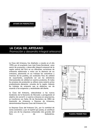 APUNTE EN PERSPECTIVA




LA CASA DEL ARTESANO
Promoción y desarrollo integral artesanal



La Casa del Artesano, fue diseñada y creada en el año
1995, por el arquitecto Juan José Casas Bartolomé como
centro de promoción y desarrollo integral artesanal de la
región central del Perú en sus diferentes variaciones de
artesanías elaboradas a mano con la destreza de sus
artesanos, plasmando en sus trabajos las costumbres y
vivencias de los pueblos, con acabados finos de calidad
de exportación, cumpliendo así con los estándares
internacionales de calidad en nuestros productos. En todos
los procesos de producción se utilizan como materia prima
predominante elementos oriundos de la región. Además
los trabajos de artesanía que se elaboran, son de
acuerdo a las exigencias y necesidades del cliente.

La Casa del Artesano, adecuándose a las nuevas
tendencias de la Economía de Mercado y persiguiendo el
objetivo de convertir a nuestros artesanos en empresarios,
se transforma con fecha 26 de Noviembre de 2004 de
Asociación de Artesanos a Empresa de Artesanos,
denominándose Empresa Casa del Artesano S.A.

La Empresa Casa del Artesano S.A., por la        cantidad de
socios accionistas y por el capital que posee,   se constituye
como una de las empresas artesanales más         grandes del
Perú              y             de               Sudamérica.     PLANTA PRIMER PISO




                                                                                149
 
