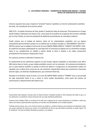 (1) JULI ESTEBAN I NOGUERA.- “ELEMENTOS DE ORDENACIÓN URBANA”- COLEGIO
                                                                  OFICIAL DE ARQUITECTOS DE CATALUÑA




Entonces siguieron dos cosas: empezó la “amistad” Huanca- Española y se inicio la urbanización castellana
del valle, con la fundación de la primera JAUJA.

AÑO 1572.- El capitán Gerónimo de Silva, funda el “pueblo de indias de Huancayo “Precisamente en el lugar
donde estaba el adoratorio de Huanca Lloc, como parte de la política de ocupación del territorio señalada
por el virrey Toledo, así como de extirpación de idolatrías practicada por los sacerdotes católicos.

Puede notarse aun el trabajo de damero, típico de los urbanizadores españoles, con sus lejanos
antecedentes grecorromanos aunque no es evidente que se hubiera trazado un “DECUMANCIS” (EJE ESTE –
OESTE) y parece que se adoptó el camino de los incas (QAPAC ÑAM) COMO EL “CARDUS” (EJE NORTE- SUR).
Se conformó una plaza cuadrangular en cuyo lado este se construyó una iglesia con un cementerio contiguo
hacia el sur, posiblemente un cabildo y solares donde se forzó a habitar a los indios, proveniente
principalmente de Huancan, Huayucachi y Huari.

Por supuesto, primero se demolió el Huanca Lloc.

En acatamiento de las ordenanzas vigentes en este tiempo, algunos españoles se avecindaron unos 200 o
300 metros hacia el norte, ya que estaba prohibido convivir con los naturales. Sin ceremonia de fundación,
que se sepa trazaron también su pueblo en forma de dámero e inauguraron un asentamiento urbano no
regulado, que ni plaza tenia, precursor de una constante irregularidad urbana que caracterizó a Huancayo
durante siglos, con distintas manifestaciones, que continúan hasta hoy.

Pasando el rio Shullcas, hacia el norte y a la vera del QAPAC ÑAM, estaba el “TAMBO” inca; a una jornada
de viaje Acostambo hacia el sur y hacia el norte estaba Sausatambo, como parte del sistema de
comunicación y abastecimiento del imperio inca.




Cuatrocientos años después, veremos como la alianza Huanca- Española produjo la mini fundación del valle, lo que a su
vez determino un crecimiento urbano horizontal de muy baja densidad poblacional.

Veremos como el Qapac Ñam se convierte en la calle real y algunas de sus ramas secundarias en avenidas y calles que
alteran de manera aparentemente caprichosa, el trazado vial, hibridándolo con el modelo español.

También encontraremos, aun, a una matrona huanca con polleras y sombrero blanco; que protestará airadamente contra
una acción municipal de control, por cuanto en la subdivisión de tierras que ella había practicado no podía ingerir “EL
Sr. Gobierno” tal como le habían afirmado sus padres y sus abuelos.




                                                                                                                    15
 