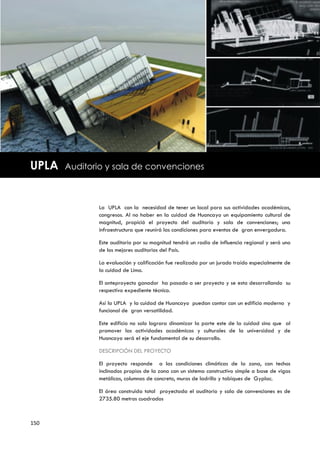 UPLA   Auditorio y sala de convenciones



              La UPLA con la necesidad de tener un local para sus actividades académicas,
              congresos. Al no haber en la cuidad de Huancayo un equipamiento cultural de
              magnitud, propició el proyecto del auditorio y sala de convenciones; una
              infraestructura que reunirá las condiciones para eventos de gran envergadura.

              Este auditorio por su magnitud tendrá un radio de influencia regional y será uno
              de los mejores auditorios del País.

              La evaluación y calificación fue realizada por un jurado traído especialmente de
              la cuidad de Lima.

              El anteproyecto ganador ha pasado a ser proyecto y se esta desarrollando su
              respectivo expediente técnico.

              Así la UPLA y la cuidad de Huancayo puedan contar con un edificio moderno y
              funcional de gran versatilidad.

              Este edificio no solo lograra dinamizar la parte este de la cuidad sino que al
              promover las actividades académicas y culturales de la universidad y de
              Huancayo será el eje fundamental de su desarrollo.

              DESCRIPCIÓN DEL PROYECTO

              El proyecto responde a las condiciones climáticas de la zona, con techos
              inclinados propios de la zona con un sistema constructivo simple a base de vigas
              metálicas, columnas de concreto, muros de ladrillo y tabiques de Gyplac.

              El área construida total proyectada el auditorio y sala de convenciones es de
              2735.80 metros cuadrados



150
 