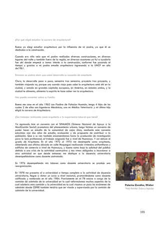 ¿Por qué eligió estudiar la carrera de arquitectura?

Bueno yo elegí estudiar arquitectura por la influencia de mi padre, ya que él se
dedicaba a la construcción.

Cuando era niño veía que mi padre realizaba diversas construcciones, en diversos
lugares del valle y también fuera de la región, en diversas ocasiones yo fui a ayudarlo
fue ahí donde empecé a tomar interés a la construcción, conforme fue pasando el
tiempo y gracias a mi padre estudie arquitectura ingresando a la UNCP en año
de1961.

Entonces se podría decir que usted desarrollo su vocación de arquitecto

Claro, lo desarrolle poco a poco, semestre tras semestre, proyecto tras proyecto, y
también viajando no, porque uno cuando viaja pues sabe la arquitectura está ahí en la
ciudad, y estado en grandes capitales europeas, en América, en estados unidos, y la
ciudad te alimenta, alimenta tu espíritu te hace saber ver la arquitectura.

Nos puede comentar sobre su familia

Bueno me case en el año 1962 con Paulina de Palacios Huamán, tengo 4 hijos de los
cuales 2 de ellos son Ingenieros Mecánicos, una es Médico Veterinario y mi última hija
eligió la carrera de Arquitectura.

¿Sus trabajos realizados como arquitecto o la experiencia laboral que tiene?

Ya egresado hice un convenio con el SINAMOS (Sistema Nacional de Apoyo a la
Movilización Social) promotora del planeamiento urbano, luego hicimos un convenio de
poder hacer un estudio de la comunidad de cajas chico, mediante este convenio
estuvimos casi dos años de estudio, evaluación y de propuesta de contribuir a la
población. Que a su vez también encomendamos hacia la producción de investigación
para la tesis profesional, el trabajo asignado fue a nivel de Huancayo. Y así obtuve el
grado de Arquitecto. En el año 1972 al 1975 me desempeñe como arquitecto,
obteniendo una oficina ubicado en calle Moquegua realizando viviendas unifamiliares y
edificios de comercio a nivel de Huancayo, y bueno como bajo la solicitud del publico
debido a una crisis de la actividad constructiva y nos vimos obligados a incursionar a
otra actividad en que desde entonces me dedique a la docencia universitaria
desempeñándome como docente contratado.

En 1976 desempeñando mis labores como docente universitario se produjo una
reorganización.

En 1978 me presento al a universidad a tiempo completo a la actividad de docencia
universitaria, llegue a dictar un curso a nivel nacional, promoviéndome como docente
calificado y nombrado en el año 1984. Previamente en el 78 estuve a cargo de la
comisión de admisión de la universidad en la cual reformulamos muchos aspectos de la
cual adolecía esta comisión y la universidad en la cual visamos un poco los exámenes de   Palacios Zevallos, Walter
admisión donde CEPRE también tendría que ser visado y supervisado por la comisión de      Foto familiar (hijos y esposa)
admisión de la universidad.




                                                                                                         155
 