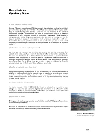 Entrevista de
Opinión y Obras



¿Cuáles fueron sus primeras obras?

Entre el 72 más o menos hasta el 75 hice una serie de trabajos a nivel de la actividad
profesional con proyectos de vivienda y de edificios comerciales en Huancayo y parte
bajo la solicitud del publico debido a una crisis en ese momento de la actividad
constructiva, empecé a incursionar en otra línea en otra actividad como es la docencia
universitaria en el 75 empecé a trabajar en la facultad, y luego en el 78 me presente a
tiempo completo dentro del proceso de la actividad universitaria estuve promovido de
docente contratado a docente nombrado mediante un concurso nacional, en el 79 tuve
la condición de docente principal gracias a una investigación que hice el cual, fue el
requisito para dicho cargo; “el trabajo de investigación fue de las bondades de la piedra
termal”.

¿De las obras cual fue la que le agrado más?

La obra que más me gusto fue el edificio de comercio del cual les comentaba. Está
ubicado en la calle Ancash, Lo resaltante de esta obra fue la interacción y ubicación de
los vanos con el contraste de su iluminación natural, disposición de sus espacios, también
teniendo como eje principal la circulación vertical. Este edificio comercial consta de 6
pisos, en la primera y segunda planta se ubican tiendas y del tercer piso en adelante
son oficinas. Esta fue la última obra que realice ya que me dedique la docencia
universitaria, el cual me limito en mi desarrollo como arquitecto.

¿Cuál fue su inspiración para dicha obra?

Como cada arquitecto tiene su forma de ver la arquitectura lo primero que hago para
diseñar es analizar el contexto, las costumbres de los usuarios, la forma de vivir, pensar,
sentir los espacios dentro del lugar donde realizan sus actividades. Tomando en cuenta
dichos puntos mi inspiración se basa en los valores de la arquitectura tradicional, cultural
y sobre todo el contexto.

¿Cuál es su tendencia arquitectónica?

Me inclino mas por el POSMODERNISMO: el cual su principal característica es que
aboga por recuperar de nuevo "el ingenio, del ornamento y la referencia" en la
arquitectura. Todas mis obras realizadas las hice bajo esta tendencia ya que estoy más
identificado con sus características de diseño.

¿Alguna obra en mente?

Si tengo una la cuales una propuesta arquitectónica para la UNCP, específicamente en
la facultad de arquitectura:

Proyecto de infraestructura moderna que es la construcción de la segunda etapa de la
facultad, la culminación de los ambientes para dicha facultad.


                                                                                                Palacios Zevallos, Walter
                                                                                               Cubiertas de la ciudad de Hyo.




                                                                                                               157
 
