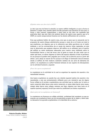¿Opinión sobre una obra de la UNCP?

                                        La obra que mas me llama la atención, es nuestro edificio inteligente ya que su forma es
                                        llamativa a simple vista; estando dentro de ella pareciera que estuvieras en otro país, su
                                        forma y color expresa vanguardismo y sobre todo es una obra tan resaltante que
                                        podríamos decir que esta fuera de contexto dentro de nuestra casa superior que es la
                                        UNCP, en cuanto comparaciones hacemos con las demás edificaciones de su entorno.

                                        Creo que podemos hablar de nuestra casa, creo que un poco que no concuerdo con la
                                        propuesta de nuestro bloque administrativo porque a veces da un al traste con todo lo
                                        que enseñamos, uno digamos que es la coherencia que debe guardarse con el medio
                                        ambiente y con las características de un recojo de nuestras raíces regionales, en este
                                        caso la decoración que podemos observar del edifico no es suficiente, pero el espíritu
                                        del edificio no reúne condiciones adecuadas para nuestra zona; hablando sobre la
                                        funcionalidad interna a nivel del tercer piso la gente se muere de calor están que no
                                        saben qué hacer, se ubican digamos al centro del espacio dejando el todo el perímetro
                                        sin uso porque no pueden estar pegados por el calor; de lo contrario ocurre a partir del
                                        sótano para abajo se mueren de frio porque no le llega la iluminación natural entonces
                                        siendo un edificio de tinte moderno realmente adolece de una serie de elementos de
                                        confort y la arquitectura es confort funcional entonces en ese aspecto mis discrepancias
                                        con la actividad funcional y espacial.

                                        ¿Para Ud. que es arquitectura?

                                        La arquitectura es la actividad en la cual se organizan los espacios de acuerdo a las
                                        necesidades humanas.

                                        Una buena arquitectura es cuando hay una relación espacial optima de acuerdo a las
                                        necesidades y esta sea eminentemente reflejada para una volumetría que de alguna
                                        forma refleje en él carácter arquitectónico, esa actividad que se realiza por lo tanto un
                                        centro comercial debe leerse como centro comercial, un museo debe leerse como museo,
                                        colegio debe leerse como colegio, entonces ese logro digamos que tiene tanto en el
                                        aspecto opcional, espacial, formal que reúne las condiciones una buena arquitectura.

                                        ¿Qué opina de la arquitectura en Huancayo?

                                        La arquitectura en Huancayo no refleja actividad profesional del arquitecto ya que no
                                        expresa una arquitectura local, con las características propias de la región y sobre todo
                                        no demuestra la expresión arquitectónica ni la identidad de su entorno.




     Palacios Zevallos, Walter
Critica hecha al edificio inteligente
                              UNCP




     158
 