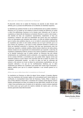 ¿Qué opina de la identidad arquitectónica en Huancayo?

El desarrollo urbano de la ciudad de Huancayo de acuerdo al plan director está
definido, pero su proceso de edificaciones no ha obtenido una identidad respectiva.

La identidad que podemos heredar es de las manifestaciones de los pueblos aledaños a
Huancayo, en si se puede ver una unidad en cuanto ha manejo de coberturas, en cuanto
a altura de edificaciones Huancayo no ha tomado como referencia, por lo tanto la
arquitectura, el desarrollo de Huancayo es bastante informal en cuanto a este manejo y
esta decisión de tener una arquitectura representativa, simplemente se hace una
arquitectura “moderna” que cubre las necesidades del usuario pero esa arquitectura
mixta tan heterogénea que realmente tiene muchos y la falta de calidad arquitectónica
que en muchos casos podemos observar, no se ve mucho la concurrencia profesional de
los arquitectos que están en esta ciudad, entonces ese es el gran contraste que es un
gran número de arquitectos y que estos no están realmente haciendo un esfuerzo por
darle una identidad constructiva a Huancayo, ello hace que aparezcamos como una
ciudad que responde a ciudades costeñas, donde tenemos coberturas de techos planos,
tenemos manejo de una organización de aventanamiento que responde a cada tipo de
arquitectura simplemente moderna, porque no hay incluso arquitectura postmoderna, esa
es la situación constructiva que yo puedo apreciar en Huancayo que esto merece
evidentemente una manifestación previa evaluación a los organismos pertinentes como
son los consejos distritales y provinciales para que puedan dictar algunas normas que
realmente pudieran un poco mejorar esta expresión total de la ciudad. En cuanto a los
arquitectos profesionales manejan sus obras sin dejar de lado los referentes del
contexto y del contorno en el cual se ubican las construcciones arquitectónicas, den una
respuesta coherente a los que son las manifestaciones climáticas, por no decir
simplemente que definan una arquitectura que puede tener muchos logros funcionales y
algunos estéticos pero que en su conjunto respondan a una armonía general en su
expresión.

¿Cómo cree que se debe desarrollar la arquitectura en Huancayo?

La arquitectura en Huancayo se debe de alguna forma recoger al mensaje, digamos
crear una arquitectura de la propia región, en la cual podamos partir incluso desde una
zonificación, la municipalidad incluso tanto de Huancayo, Tambo, Chilca a dejado un
poco al libre albedrio el desarrollo y crecimiento de la ciudad, cuando digamos nuestros
pueblos perfectamente nos dicen, nos enseñan de que debe haber creación de las zona
y dejar áreas pertinentes para el sustento de la agricultura, nosotros estamos siguiendo
los mismos pasos que gran parte de nuestras ciudades de nuestro país y de otros,
estamos generando desarrollo horizontal.




                                                                                           Palacios Zevallos, Walter
                                                                                                  Ciudad de Huancayo.




                                                                                                        159
 