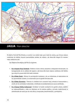 JAUJA              Plan director



El objetivo final del Plan Director, es construir una ciudad mejor para todos los vecinos, que ofrezca mejores
condiciones de hábitat, mayores oportunidades sociales, de trabajo y de desarrollo integral. En resumen:
mejor calidad de vida.

     Son Objetivos Estratégicos del Plan los siguientes:



        En el Aspecto Físico Territorial.- Ordenar el área urbana, buscando su integración estructurada y la
         homogenización de la calidad del espacio y del desarrollo hacia mejores condiciones del hábitat,
         que incluye la preservación del medio ambiente.

        En el Orden Social.- Afianzar la participación ciudadana y de sus instituciones, el mejoramiento de
         las oportunidades sociales y la concertación para la gestión del desarrollo.

        En el Orden Económico.- Potenciar la vitalidad de la economía local, evitando el estancamiento y
         atrofia de las actividades tradicionales y facilitando el establecimiento de nuevas actividades.

        En el Campo Político Institucional.- Fortalecer la función municipal en la gestión urbana, redefinir
         sus responsabilidades y roles, sus relaciones con los sectores público y privado, modernizando la
         administración de modo que sea más eficaz, transparente, descentralizada y participativa.




16
 