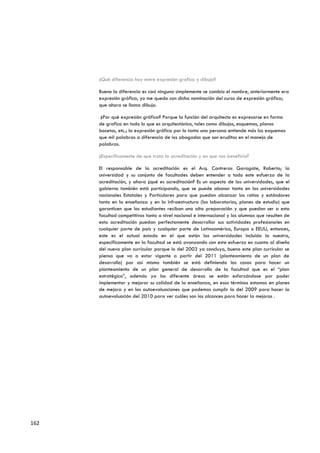 ¿Qué diferencia hay entre expresión grafica y dibujo?

      Bueno la diferencia es casi ninguna simplemente se cambia el nombre, anteriormente era
      expresión gráfica, yo me quedo con dicha nominación del curso de expresión gráfica;
      que ahora se llama dibujo.

       ¿Por qué expresión gráfica? Porque la función del arquitecto es expresarse en forma
      de grafica en todo lo que es arquitectónico, tales como dibujos, esquemas, planos
      bocetos, etc.; la expresión gráfica por lo tanto una persona entiende más los esquemas
      que mil palabras a diferencia de los abogados que son eruditos en el manejo de
      palabras.

      ¿Específicamente de que trata la acreditación y en que nos beneficia?

      El responsable de la acreditación es el Arq. Contreras Garagate, Roberto; la
      universidad y su conjunto de facultades deben entender a todo este esfuerzo de la
      acreditación, y ahora ¿qué es acreditación? Es un aspecto de las universidades, que el
      gobierno también está participando, que se puede abonar tanto en las universidades
      nacionales Estatales y Particulares para que puedan alcanzar los ratios y estándares
      tanto en la enseñanza y en la infraestructura (los laboratorios, planes de estudio) que
      garanticen que los estudiantes reciban una alta preparación y que puedan ser a esta
      facultad competitivos tanto a nivel nacional e internacional y los alumnos que resulten de
      esta acreditación puedan perfectamente desarrollar sus actividades profesionales en
      cualquier parte de país y cualquier parte de Latinoamérica, Europa o EEUU, entonces,
      este es el actual estado en el que están las universidades incluida la nuestra,
      específicamente en la facultad se está avanzando con este esfuerzo en cuanto al diseño
      del nuevo plan curricular porque lo del 2003 ya concluyo, bueno este plan curricular se
      piensa que va a estar vigente a partir del 2011 (planteamiento de un plan de
      desarrollo) par así mismo también se está definiendo las cosas para hacer un
      planteamiento de un plan general de desarrollo de la facultad que es el “plan
      estratégico”, además ya los diferente áreas se están esforzándose por poder
      implementar y mejorar su calidad de la enseñanza, en esos términos estamos en planes
      de mejora y en las autoevaluaciones que podemos cumplir la del 2009 para hacer la
      autoevaluación del 2010 para ver cuáles son los alcances para hacer la mejoras .




162
 