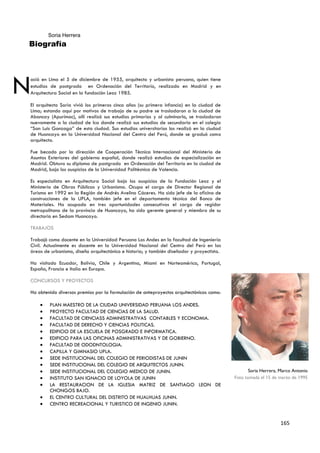 Soria Herrera
Biografía




N
ació en Lima el 5 de diciembre de 1955, arquitecto y urbanista peruano, quien tiene
estudios de postgrado en Ordenación del Territorio, realizado en Madrid y en
Arquitectura Social en la fundación Leoz 1985.

El arquitecto Soria vivió los primeros cinco años (su primera infancia) en la ciudad de
Lima; estando aquí por motivos de trabajo de su padre se trasladaron a la ciudad de
Abancay (Apurímac), allí realizó sus estudios primarios y al culminarlo, se trasladaron
nuevamente a la ciudad de Ica donde realizó sus estudios de secundaria en el colegio
“San Luis Gonzaga” de esta ciudad. Sus estudios universitarios los realizó en la ciudad
de Huancayo en la Universidad Nacional del Centro del Perú, donde se graduó como
arquitecto.

Fue becado por la dirección de Cooperación Técnica Internacional del Ministerio de
Asuntos Exteriores del gobierno español, donde realizó estudios de especialización en
Madrid. Obtuvo su diploma de postgrado en Ordenación del Territorio en la ciudad de
Madrid, bajo los auspicios de la Universidad Politécnica de Valencia.

Es especialista en Arquitectura Social bajo los auspicios de la Fundación Leoz y el
Ministerio de Obras Públicas y Urbanismo. Ocupo el cargo de Director Regional de
Turismo en 1992 en la Región de Andrés Avelino Cáceres. Ha sido jefe de la oficina de
construcciones de la UPLA, también jefe en el departamento técnico del Banco de
Materiales. Ha ocupado en tres oportunidades consecutivas el cargo de regidor
metropolitano de la provincia de Huancayo, ha sido gerente general y miembro de su
directorio en Sedam Huancayo.

TRABAJOS

Trabajó como docente en la Universidad Peruana Los Andes en la facultad de Ingeniería
Civil. Actualmente es docente en la Universidad Nacional del Centro del Perú en las
áreas de urbanismo, diseño arquitectónico e historia; y también diseñador y proyectista.

Ha visitado Ecuador, Bolivia, Chile y Argentina, Miami en Norteamérica, Portugal,
España, Francia e Italia en Europa.

CONCURSOS Y PROYECTOS

Ha obtenido diversos premios por la formulación de anteproyectos arquitectónicos como:

        PLAN MAESTRO DE LA CIUDAD UNIVERSIDAD PERUANA LOS ANDES.
        PROYECTO FACULTAD DE CIENCIAS DE LA SALUD.
        FACULTAD DE CIENCIASS ADMINISTRATIVAS CONTABLES Y ECONOMIA.
        FACULTAD DE DERECHO Y CIENCIAS POLITICAS.
        EDIFICIO DE LA ESCUELA DE POSGRADO E INFORMATICA.
        EDIFICIO PARA LAS OFICINAS ADMINISTRATIVAS Y DE GOBIERNO.
        FACULTAD DE ODODNTOLOGIA.
        CAPILLA Y GIMNASIO UPLA.
        SEDE INSTITUCIONAL DEL COLEGIO DE PERIODISTAS DE JUNIN
        SEDE INSTITUCIONAL DEL COLEGIO DE ARQUITECTOS JUNIN.
        SEDE INSTITUCIONAL DEL COLEGIO MEDICO DE JUNIN.                                           Soria Herrera, Marco Antonio
        INSTITUTO SAN IGNACIO DE LOYOLA DE JUNIN                                           Foto tomada el 15 de marzo de 1995
        LA RESTAURACION DE LA IGLESIA MATRIZ DE SANTIAGO LEON DE
        CHONGOS BAJO.
        EL CENTRO CULTURAL DEL DISTRITO DE HUALHUAS JUNIN.
        CENTRO RECREACIONAL Y TURISTICO DE INGENIO JUNIN.


                                                                                                                 165
 
