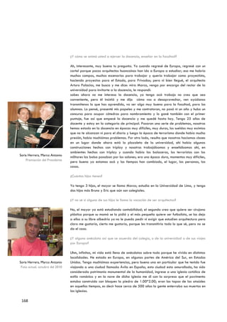 ¿Y cómo se animó usted a ejercer la docencia, enseñar en la facultad?

                                 Ah, interesante, muy buena tu pregunta. Yo cuando regresé de Europa, regresé con un
                                 cartel porque pocos arquitectos huancaínos han ido a Europa a estudiar; eso me habría
                                 muchos campos, muchos escenarios para trabajar y quería trabajar como proyectista,
                                 haciendo proyectos para el Estado, para Privados; pero ni bien llegué, el arquitecto
                                 Arturo Palacios, me busca y me dice: mira Marco, vengo por encargo del rector de la
                                 universidad para invitarte a la docencia, le respondí:
                                 sabes ahora no me interesa la docencia, yo tengo acá trabajo no creo que sea
                                 conveniente, pero él insistió y me dijo cómo vas a desaprovechar, ven ayúdanos
                                 transmítenos lo que has aprendido, va ser algo muy bueno para la facultad, para los
                                 alumnos. Lo pensé, presenté mis papeles y me contrataron, no pasó ni un año y hubo un
                                 concurso para ocupar cátedras para nombramiento y lo gané también con el primer
                                 puntaje, fue así que empecé la docencia y me quedé hasta hoy. Tengo 25 años de
                                 docente y estoy en la categoría de principal. Pasaron una serie de problemas, nosotros
                                 hemos estado en la docencia en épocas muy difíciles, muy duras, los sueldos muy eximios
                                 que no te alcanzan ni para el diario y luego la época de terrorismo donde había mucha
                                 presión, había muchísimos problemas. Por otro lado, resulta que nosotros hacíamos clases
                                 en un lugar donde ahora está la plazoleta de la universidad, ahí había algunas
                                 construcciones hechas con triplay y nosotros trabajábamos y enseñábamos ahí, en
                                 ambientes hechos con triplay y cuando había las balaceras, los terroristas con los
Soria Herrera, Marco Antonio
                                 militares las balsa pasaban por los salones; era una época dura, momentos muy difíciles,
    Premiación del Presidente
                                 pero bueno ya estamos acá y los tiempos han cambiado, el lugar, las personas, las
                                 cosas.

                                 ¿Cuántos hijos tienes?

                                 Yo tengo 3 hijos, el mayor se llama Marco; estudia en la Universidad de Lima, y tengo
                                 dos hijos más Bruno y Eric que aún son colegiales.

                                 ¿Y no sé si alguno de sus hijos le llama la vocación de ser arquitectos?

                                 No, el mayor ya está estudiando contabilidad; el segundo creo que quiere ser cirujano
                                 plástico porque su mamá se lo pidió y el más pequeño quiere ser futbolista, se los dejo
                                 a ellos a su libre albedrio yo no le puedo pedir ni exigir que estudien arquitectura pero
                                 claro me gustaría, cierto me gustaría, porque les transmitiría todo lo que sé, pero no se
                                 da el caso.

                                 ¿Y alguna anécdota así que se acuerda del colegio, o de la universidad o de sus viajes
                                 por Europa?

                                 Uhm, infinitas, mi vida está llena de anécdotas sobre todo porque he vivido en distintas
                                 localidades. He estado en Europa, en algunas partes de América del Sur, en Estados
Soria Herrera, Marco Antonio     Unidos. Tengo muchísimas experiencias, pero bueno una en particular que he tenido fue
 Foto actual, octubre del 2010   viajando a una ciudad llamada Ávila en España; esta ciudad esta amurallada, ha sido
                                 considerada patrimonio monumental de la humanidad, ingrese a una iglesia católica de
                                 estilo románico y en la nave de dicha iglesia me di con la sorpresa que el pavimento
                                 estaba construido con bloques la piedra de 1.00*2.00; eran las tapas de las ataúdes
                                 en aquellos tiempos, es decir hace cerca de 500 años la gente enterraba sus muertos en
                                 las iglesias.

 168
 