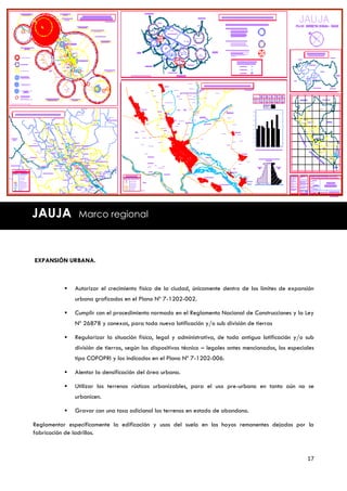 JAUJA          Marco regional



EXPANSIÓN URBANA.



             Autorizar el crecimiento físico de la ciudad, únicamente dentro de los límites de expansión
              urbana graficados en el Plano Nº 7-1202-002.

             Cumplir con el procedimiento normado en el Reglamento Nacional de Construcciones y la Ley
              Nº 26878 y conexas, para toda nueva lotificación y/o sub división de tierras

             Regularizar la situación física, legal y administrativa, de toda antigua lotificación y/o sub
              división de tierras, según los dispositivos técnico – legales antes mencionados, los especiales
              tipo COFOPRI y los indicados en el Plano Nº 7-1202-006.

             Alentar la densificación del área urbana.

             Utilizar los terrenos rústicos urbanizables, para el uso pre-urbano en tanto aún no se
              urbanicen.

             Gravar con una tasa adicional los terrenos en estado de abandono.

Reglamentar específicamente la edificación y usos del suelo en los hoyos remanentes dejados por la
fabricación de ladrillos.



                                                                                                          17
 