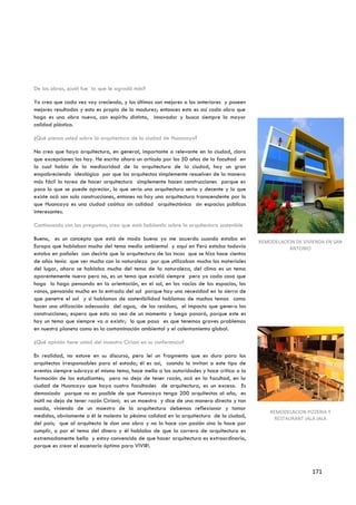 De las obras, ¿cuál fue la que le agradó más?

Yo creo que cada vez voy creciendo, y los últimos son mejores a los anteriores y poseen
mejores resultados y esto es propio de la madurez; entonces esto es así cada obra que
hago es una obra nueva, con espíritu distinto, innovador y busca siempre la mayor
calidad plástica.

¿Qué piensa usted sobre la arquitectura de la ciudad de Huancayo?

No creo que haya arquitectura, en general, importante o relevante en la ciudad, claro
que excepciones las hay. He escrito ahora un artículo por los 50 años de la facultad en
la cual hablo de la mediocridad de la arquitectura de la ciudad, hay un gran
empobreciendo ideológico por que los arquitectos simplemente resuelven de la manera
más fácil la tarea de hacer arquitectura simplemente hacen construcciones porque es
poco lo que se puede apreciar, lo que sería una arquitectura seria y decente y lo que
existe acá son solo construcciones, entones no hay una arquitectura transcendente por lo
que Huancayo es una ciudad caótica sin calidad arquitectónica sin espacios públicos
interesantes.

Continuando con las preguntas, creo que está hablando sobre la arquitectura sostenible

Bueno, es un concepto que está de moda bueno yo me acuerdo cuando estaba en
                                                                                           REMODELACION DE VIVIENDA EN SAN
Europa que hablaban mucho del tema medio ambiental y aquí en Perú estaba todavía                      ANTONIO
estaba en pañales con decirte que la arquitectura de los incas que se hizo hace cientos
de años tenía que ver mucho con la naturaleza por que utilizaban mucho los materiales
del lugar, ahora se hablaba mucho del tema de la naturaleza, del clima es un tema
aparentemente nuevo pero no, es un tema que existió siempre pero yo cada cosa que
hago lo hago pensando en la orientación, en el sol, en los vacíos de los espacios, los
vanos, pensando mucho en la entrada del sol porque hay una necesidad en la sierra de
que penetre el sol y si hablamos de sostenibilidad hablamos de muchos temas como
hacer una utilización adecuada del agua, de los residuos, el impacto que genera las
construcciones; espero que esto no sea de un momento y luego pasará, porque este es
hoy un tema que siempre va a existir; lo que pasa es que tenemos graves problemas
en nuestro planeta como es la contaminación ambiental y el calentamiento global.

¿Qué opinión tiene usted del maestro Ciriani en su conferencia?

En realidad, no estuve en su discurso, pero leí un fragmento que es duro para los
arquitectos irresponsables para el estado; él es así, cuando lo invitan a este tipo de
eventos siempre subraya el mismo tema, hace mella a las autoridades y hace critica a la
formación de los estudiantes; pero no deja de tener razón, acá en la facultad, en la
ciudad de Huancayo que haya cuatro facultades de arquitectura, es un exceso. Es
demasiado porque no es posible de que Huancayo tenga 200 arquitectos al año, es
inútil no deja de tener razón Ciriani; es un maestro y dice de una manera directa y tan
osada, viniendo de un maestro de la arquitectura debemos reflexionar y tomar
                                                                                               REMODELACION PIZZERIA Y
medidas, obviamente a él le molesta la pésima calidad en la arquitectura de la ciudad,          RESTAURANT JALA JALA
del país; que al arquitecto le dan una obra y no lo hace con pasión sino lo hace por
cumplir, o por el tema del dinero y él hablaba de que la carrera de arquitectura es
extremadamente bella y estoy convencido de que hacer arquitectura es extraordinario,
porque es crear el escenario óptimo para VIVIR!.



                                                                                                              171
 