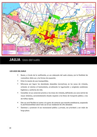 JAUJA         Usos del suelo



LOS USOS DEL SUELO

           Buscar, a través de la zonificación, un uso adecuado del suelo urbano; con la finalidad de
            racionalizar dicho uso y las formas de ocupación.
           Evitar la mezcla de usos incompatibles.
           Esforzarse por lograr las densidades deseables (normativas), en las zonas de vivienda,
            evitando al máximo el hacinamiento, erradicando la tugurización y exigiendo condiciones
            higiénicas y sanitarias de vida.
           Consolidar el uso comercial próximo a las áreas de vivienda, definiendo una zona central de
            mayor dinámica, convenientemente situada respecto a las líneas de transporte público y vías
            de tráfico rápido.

           Este uso será flexible en cuanto a la gama de comercio que necesite establecerse, aceptando
            la plurifuncionalidad sobre todo con el uso residencial de alta densidad.
           Gestionar y promover el uso recreacional público y privado, con prioridad y con visión de
            largo plazo.




18
 