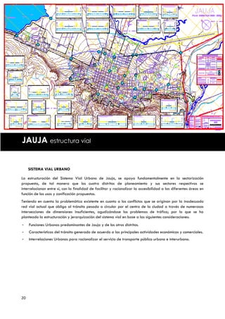 JAUJA estructura vial


     SISTEMA VIAL URBANO

La estructuración del Sistema Vial Urbano de Jauja, se apoya fundamentalmente en la sectorización
propuesta, de tal manera que los cuatro distritos de planeamiento y sus sectores respectivos se
interrelacionan entre sí, con la finalidad de facilitar y racionalizar la accesibilidad a las diferentes áreas en
función de los usos y zonificación propuestos.
Teniendo en cuenta la problemática existente en cuanto a los conflictos que se originan por la inadecuada
red vial actual que obliga al tránsito pesado a circular por el centro de la ciudad a través de numerosas
intersecciones de dimensiones insuficientes, agudizándose los problemas de tráfico; por lo que se ha
planteado la estructuración y jerarquización del sistema vial en base a las siguientes consideraciones:
-    Funciones Urbanas predominantes de Jauja y de los otros distritos.
-    Características del tránsito generado de acuerdo a las principales actividades económicas y comerciales.
-    Interrelaciones Urbanas para racionalizar el servicio de transporte público urbano e interurbano.




20
 