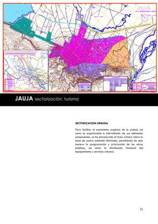 JAUJA sectorización, turismo



                          SECTORIZACION URBANA

                          Para facilitar el crecimiento orgánico de la ciudad, así
                          como la organización e interrelación de sus elementos
                          componentes, se ha estructurado el área urbana sobre la
                          base de cuatro unidades distritales, permitiendo de esta
                          manera la programación y priorización de las obras
                          publicas, así como la distribución funcional del
                          equipamiento y servicios urbanos.




                                                                               21
 