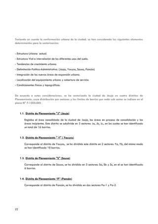 Teniendo en cuenta la conformación urbana de la ciudad, se han considerado los siguientes elementos
determinantes para la sectorización:


- Estructura Urbana actual.
- Estructura Vial e interrelación de los diferentes usos del suelo.
- Tendencias de crecimiento urbano.
- Delimitación Político-Administrativa. (Jauja, Yauyos, Sausa, Pancán)
- Integración de las nuevas áreas de expansión urbana.
- Localización del equipamiento urbano y cobertura de servicio.
- Condicionantes físicos y topográficos.


De acuerdo a estas consideraciones, se ha sectorizado la ciudad de Jauja en cuatro distritos de
Planeamiento, cuya distribución por sectores y los limites de barrios por cada sub sector se indican en el
plano N° 7-1202-005 .


     1.1. Distrito de Planeamiento "J" (Jauja)

        Engloba el área consolidada de la ciudad de Jauja, las áreas en proceso de consolidación y las
        áreas incipientes. Este distrito se subdivide en 3 sectores: Ja, Jb, Jc., en los cuales se han identificado
        un total de 16 barrios.


     1.2. Distrito de Planeamiento " Y" ( Yauyos)

        Corresponde al distrito de Yauyos, se ha dividido este distrito en 2 sectores: Ya, Yb, del mismo modo
        se han identificado 10 barrios.


     1.3. Distrito de Planeamiento "S" (Sausa)

        Corresponde al distrito de Sausa, se ha dividido en 3 sectores: Sa, Sb y Sc, en el se han identificado
        6 barrios.


     1.4. Distrito de Planeamiento “P” (Pancán)

        Corresponde al distrito de Pancán, se ha dividido en dos sectores Pa-1 y Pa-2.




22
 