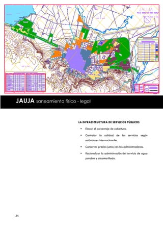 JAUJA saneamiento físico - legal


                          LA INFRAESTRUCTURA DE SERVICIOS PÚBLICOS

                              Elevar el porcentaje de cobertura.

                              Controlar la calidad de los servicios según
                               estándares internacionales.

                              Concertar precios justos con las administradoras.

                              Racionalizar la administración del servicio de agua
                               potable y alcantarillado.




24
 