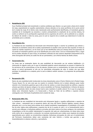 Rehabilitación (RH)
     Cuya finalidad principal está encaminada a resolver problemas que afectan a un gran sector urbano de la ciudad
     de Jauja, especialmente en aquellos asentamientos urbanos ubicados en las zonas periféricas de la parte central
     de la ciudad de Jauja. En la lámina antes mencionada están perfectamente identificadas, el tratamiento genérico
     resultado de la investigación nos encamina a resolver principalmente la ampliación de los servicios básicos, tal
     acción se realizará con la participación organizada de los organismos de control y de la población en su conjunto.
     Se deberá de atender a toda las zonas, para lo cual se requerirá de un estudio que determinará el orden de
     prioridades para su atención.


     Consolidación (Cc).
     La finalidad de esta modalidad de intervención está íntimamente ligada a resolver los problemas que afectan y
     afectarán el crecimiento urbano de la ciudad, especialmente en aquellas zonas que han sido ocupadas sin tener en
     cuenta los trámites respectivos y en las áreas que se han identificados como pre-urbanos (áreas de expansión). En
     tal sentido el tratamiento genérico que se ha identificado para estas áreas a de ser el Saneamiento Físico y Legal
     de los predios ubicados en estas áreas, el crecimiento ordenado de estos sectores dependerá básicamente de los
     entes encargados del control, los cuales han de ser permanentes y con criterios técnicos de diseño urbano.


     Conservación (Cs).
     Las áreas que se contemplan dentro de esta modalidad de intervención son de reciente habilitación y/o
     construcción en algunos casos, por lo que el tratamiento genérico estará encaminado en prevenir el deterioro de
     las estructuras de las construcciones, se han de ejecutar acciones para su mantenimiento, así mismo será necesario
     ejercer un control permanente no solo por las autoridades encargadas de velar la ciudad, sino que debe
     participar la población en su conjunto; para lo cual se deberá realizar acciones y/o programas de participación
     ciudadana.


     Recuperación (CH).
     Dentro de esta modalidad están involucradas las áreas denominadas como el Centro Histórico de la Ciudad (Jauja,
     Yauyos, Sausa). Por ser esta zona que nos muestra la evolución Histórica de la ciudad, debemos poner mucha
     atención a los tratamientos genéricos que en ella se han de realizar; su mala interpretación (en edificios y espacios
     urbanos que datan de épocas antiguas o los nuevos concebidos con Patrones Arquitectónicos o Urbanos de épocas
     pasadas, asentados dentro de estas áreas) traería como resultado el suicidio cultural. Por lo que los programas
     deben estar íntimamente ligados a la Conservación y Puesta en Valor de los edificios o espacios urbanos
     catalogados como Patrimonio Arquitectónico de la ciudad de Jauja.


     Restauración (MA) (YA).
     La finalidad de esta modalidad de intervención está íntimamente ligado a aquellas edificaciones o espacios de
     valor urbano - monumental que se encuentran dentro del área del Centro Histórico (Iglesias, casonas, plazas,
     plazuelas, etc.) o en las áreas extra-urbanas de la ciudad (yacimientos arqueológicos), el tratamiento a los cuales
     han de estar sujetos estas edificaciones o espacios han de ser la puesta en valor y su re funcionalización total o
     parcial, para albergar a instituciones públicas o privadas; del mismo modo en las áreas contiguas a los yacimientos
     arqueológicos se han de prohibir tajantemente la ocupación del suelo por urbanizaciones, así mismo estas áreas
     serán motivo de su recuperación y protección. Las acciones mencionadas para ambos casos requieren de estudios
     especializados para restituir sus características originales. Instituciones encargadas de velar por el mantenimiento
     del Patrimonio Arquitectónico deben estar conscientes del valor histórico y turístico que guardan y que
     lamentablemente no sabemos valorarlo y aprovecharlo.

26
 