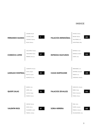 INDICE



                    AGUIRRE, Neydi                                   CHAVEZ, Shirley

                    LAZARO, Judith                                   MIZARI, Danilo
                                          7                                                   101
FERNANDO SALINAS                               PALACIOS MENDIZÁBAL
                    PARIONA, Maritza                                 VILLAVERDE, Luis

                    ROJAS, Meliza                                    UCHUYPOMA, Billy




                    COLLANTES, Frederic                              ESPINOZA, Jean

                    TARAZONA, Sherly                                 MANSILLA, Rafael
CORDOVA LOPEZ                             27   ESPINOZA HUAYLINOS                             115
                    MENDEZ, Emerson                                  LAURA, Jose




                    CANDIOTTI, Pierina                               FERNANDEZ, Luis

                    LAZO, Angela                                     ANTONIO, Sarayda
LADISLAO HOSPINAL                         43   CASAS BARTOLOME                                139
                    MAYTA, Ayrton                                    TINOCO, Luis

                    HUARCAYA, Luis                                   CANCHARI, Jhakelin




                    IBARRA, Ivan                                     CHOCCATA, Pamela

                    LOPEZ, Jean                                      PERÉZ, Cindy
QUISPE SALAS                              71   PALACIOS ZEVALLOS                              151
                    LLACUA, Roger                                    PILCO, Valentino

                    RAMOS, Francis                                   TOMAS, Liliana




                    ARECHE, Patricia                                 PINO, Carla

                    HUIZA, Henry                                     CANTO, Jampier
VALENTIN RIOS                             87   SORIA HERRERA                                  163
                    PALOMINO, Judith                                 PORRAS, Anthony

                    PORRAS, Juliana                                  VILCAHUAMAN, Jose




                                                                                          3
 