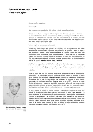 Conversación con Juan
     Córdova López
     LópeLópez


                                    Buenas noches arquitecto

                                    Buenas noches

                                    Nos comentó que su padre ha sido militar. ¿Sintió usted el terrorismo?

                                    No por parte de mi padre, pero sí tuvo un gran impacto porque yo entré a trabajar en
                                    la universidad en esa época, momentos muy difíciles para mí y para mi familia. En ese
                                    momento no estábamos asegurados, menos mal que arquitectura no participo con estos
                                    momentos tan críticos que vivió el país, pero al final sobrepasamos esta etapa que era
                                    muy crítica para el país y para todos.

                                    ¿Cómo eligió la carrera de arquitectura?

                                    Desde muy niño siempre he querido ser docente; tuve la oportunidad de haber
                                    terminando mi secundaria e ir ayudar a una profesora; le ayudaba llevar sus notas y
                                    me encantaba enseñar, pero lamentablemente el docente nunca ha sido bien
                                    considerado tanto socialmente como económicamente , a pesar de eso, mi profesores
                                    estaba bien ubicados, cuando terminé la secundaria no sabia que profesión seguir, no
                                    tuve una adecuada orientación vocacional, pero me inclinaba más a la educación y tenia
                                    que ver mi futuro , ¨siempre miraba hacia a adelante¨

                                    Me fui a Lima a postular a la UNMSM, en la Facultad de Medicina, pero no pude lograr
                                    . al regresar a Huancayo y no sabia que profesión seguir y conversando con un amigo,
                                    me dice: como te gusta el dibujo y pintura, puedes estudiar arquitectura, eso te va a
                                    encantar.

                                    Entre sin saber qué era, mis primeros años fueron fabulosos porque me encantaba la
                                    arquitectura y el diseño. Pero conforme pasaba el tiempo, empecé a sufrir por el asunto
                                    de mi vocación; por eso, ahora que enseño, enseño tomando en cuenta todo aquello que
                                    de repente yo no tuve la oportunidad de aprender, no porque no tenía buenos
                                    profesores, no; teníamos magníficos docentes aquí en la UNCP, pero no es como
                                    dedicarse totalmente. Bueno, así postulé a arquitectura e ingresé; mis primeros años
                                    fueron hermosos, así como los demás años también, pese a que he tenido que repetir
                                    diseño porque sabía que todavía me faltaba dominio y tenía que seguir adelante.

                                    Al final, terminé mi carrera y cuando comencé a ejercerla le agarré un cariño que
                                    ustedes no se imaginan; pero sentía que algo me faltaba, yo decía: “qué me falta”. Ya
                                    había egresado de la universidad, ya me había titulado y me proponen enseñar en la
                                    Facultad de Arquitectura. ¡Uy caramba!, qué bueno, justo me llegó lo que quería: la
                                    docencia. Ahí me siento bien, es un modo de desestresarme, dicto una clase y salgo más
                                    tranquilo si entré amargado, ¿por qué?, porque me ayuda bastante a centrarme en mis
                                    cosas y he puesto alma, corazón y vida; he tenido un trajín académico bastante
                                    interesante desde que comencé hace 25 años en la UNCP
 Arq. Juan Luis Córdova López
Foto tomada el 15 de setiembre de
                            1965




     30
 