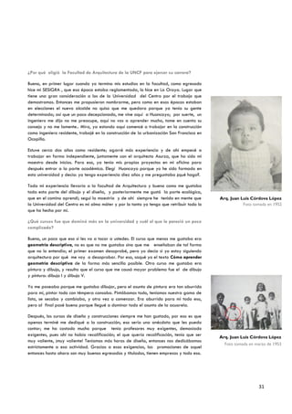 ¿Por qué eligió la Facultad de Arquitectura de la UNCP para ejercer su carrera?

Bueno, en primer lugar cuando yo termino mis estudios en la facultad, como egresado
hice mi SESIGRA , que esa época estaba reglamentada, lo hice en La Oroya. Lugar que
tiene una gran consideración a los de la Universidad del Centro por el trabajo que
demostramos. Entonces me propusieron nombrarme, pero como en esas épocas estaban
en elecciones el nuevo alcalde no quiso que me quedara porque ya tenía su gente
determinada; así que un poco decepcionado, me vine aquí a Huancayo; por suerte, un
ingeniero me dijo no me preocupe, aquí no vas a aprender mucho, tome en cuenta su
consejo y no me lamente.. Mira, ya estando aquí comencé a trabajar en la construcción
como ingeniero residente, trabajé en la construcción de la urbanización San Francisco en
Ocopilla.

Estuve cerca dos años como residente; agarré más experiencia y de ahí empecé a
trabajar en forma independiente, juntamente con el arquitecto Asurza, que ha sido mi
maestro desde inicios. Para eso, ya tenía mis propios proyectos en mi oficina para
después entrar a la parte académica. Elegí Huancayo porque yo he sido formado en
esta universidad y decía: ya tengo experiencia diez años y me preguntaba ¿qué hago?.

Toda mi experiencia llevaría a la facultad de Arquitectura y bueno como me gustaba
toda esta parte del dibujo y el diseño, y posteriormente me gustó la parte ecológica,
que en el camino aprendí; seguí la maestría y de ahí siempre he tenido en mente que        Arq. Juan Luis Córdova López
la Universidad del Centro es mi alma máter y por lo tanto yo tengo que retribuir todo lo              Foto tomada en 1952
que ha hecho por mí.

¿Qué cursos fue que dominó más en la universidad y cuál el que le pareció un poco
complicado?

Bueno, un poco que eso sí les va a tocar a ustedes. El curso que menos me gustaba era
geometría descriptiva, no es que no me gustaba sino que me enseñaban de tal forma
que no lo entendía; el primer examen desaprobé, pero yo decía si yo estoy siguiendo
arquitectura por qué me voy a desaprobar. Por eso, saqué yo el texto Cómo aprender
geometría descriptiva de la forma más sencilla posible. Otro curso me gustaba era
pintura y dibujo, y resulta que el curso que me causó mayor problema fue el de dibujo
y pintura: dibujo I y dibujo V.

Yo me paseaba porque me gustaba dibujar, pero el asunto de pintura era tan aburrido
para mí, pintar todo con témpera cansaba. Pintábamos todo, teníamos nuestra gama de
lista, se secaba y cambiaba, y otra vez a comenzar. Era aburrido para mí todo eso,
pero al final pasé bueno porque llegué a dominar todo el asunto de la acuarela.

Después, los cursos de diseño y construcciones siempre me han gustado, por eso es que
apenas terminé me dediqué a la construcción; eso sería una anécdota que les puedo
contar; me ha costado mucho porque tenía profesores muy exigentes, demasiado
exigentes, pues ahí no había recalificación; el que quería recalificación, tenía que ser   Arq. Juan Luis Córdova López
muy valiente, ¡muy valiente! Teníamos más horas de diseño, entonces nos dedicábamos
                                                                                             Foto tomada en marzo de 1953
estrictamente a esa actividad. Gracias a esas exigencias, las promociones de aquel
entonces hasta ahora son muy buenos egresados y titulados, tienen empresas y todo eso.




                                                                                                             31
 