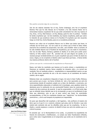 Nos podría comentar algo de sus docentes

                                 Uno de mis mejores docentes fue el Arq. Carlos Urdanegui, otro fue el arquitecto
                                 Ramírez Pizá que ha sido Decano de la Facultad y ha sido inclusive Rector de la
                                 Universidad: ¡buenos arquitectos! De los que están actualmente han sido muy buenos el
                                 Arq. Arias, el Arq. Abel Salazar y el Arq. Quispe, quien ha sido mi profesor. También
                                 he tenido arquitectas que nos han enseñado, muy buenas arquitectas, ojalá que vuelva
                                 la intención de que enseñaran damas en la facultad. El arquitecto que más recuerdos
                                 tengo es el del Arq. Carlos Recoba, pues era un excelente profesional.

                                 Hacerse una crítica con el arquitecto Recova era lo último que tenías que hacer, te
                                 criticaba de tal forma que era tan crudo en sus críticas que al final te daba miedo
                                 acercarte. Era un hombre tan preparado y tan culto, pero también tenía su carácter; él
                                 ha sido también Decano de la Facultad de Arquitectura, por eso todos lo recordamos.
                                 Una vez me dijo: “Bueno, Córdova, quédate en diseño; tú no estás para poder pasar
                                 todavía, te falta muchas cosas”. Eh, ¿verdad no?, con qué alegría me quedé; yo sí
                                 reconocí porque verdaderamente era un gran arquitecto que para mi bien me decía las
                                 cosas y lógico, no me arrepiento: el destino sabe lo que tiene que hacer, si hemos tenido
                                 muy buenos profesores dentro de la facultad.

                                 ¿Cómo cree que ha evolucionado la arquitectura en Huancayo?

                                 Bueno, casi todos los resultados que tenemos en la parte urbana y arquitectónica en
                                 Huancayo es resultado nuestro, hemos cumplido los cincuenta años y es normal ese
                                 resultado. Pero el resultado urbano y arquitectónico es responsabilidad nuestra ya que
                                 en 50 años hemos aportado de una o de otra manera en el crecimiento de nuestra
                                 ciudad y de la región.

                                 Debemos tener una arquitectura integrada al lugar, tal como lo tiene Trujillo, Chiclayo;
                                 pero parece que un poco nos hemos olvidado de esto y han aparecido una serie de
                                 construcciones donde ell arquitecto cumple con su labor de diseñador y constructor, con
                                 otras especialidades adecuadas al adelanto de la tecnología., pero ¿quiénes toman las
                                 decisiones para la realización de una construcción? Muchas veces los constructores, el
                                 maestro de obra construye de acuerdo lo que ha comprendido y si al final existe algo
                                 que no entiende tomaa decisión que no le corresponde ya que es el profesional el que
                                 tiene que determinar, esto es por el poco control que hacen las autoridades
                                 correspondientes; al final los arquitectos tenemos que ”regularizar” las barbaridades
                                 constructivas , y de lo cual tampoco el propietario es responsable.

                                 Un poco que desconfían del arquitecto y del ingeniero, más prefieren al maestro de
                                 obra que es el que le va a construir; entonces qué pasa, esto ha llevado a que esta
                                 ciudad esté creciendo más por los albañiles antes que por los arquitectos, le das tu
                                 diseño y cuando empiezan a construir el albañil le hace una serie de cambios que a su
                                 criterio le parece.
  Juan Luis Córdova López
Con amigos de su adolescencia.   Es conocido que en la Municipalidad al las cuales, se presentan los expedientes de
          11 de mayo de 1964.    licencia de construcción y habilitaciones , no cumpla una labor fiscalizadora eficiente,
                                 para evitar estar irregularidades en el compromiso que existe con el crecimiento de la
                                 ciudad.




32
 
