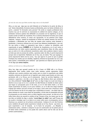 ¿A raíz de esto cree que falte enseñar algo más en la facultad?

Mira, yo creo que algo que nos está faltando en la facultad es la parte de ética, lo
cual hemos descuidado; formamos buenos profesionales, pero nos hemos olvidado en la
parte y esencial “la formación como persona” No existe un respeto profesional entre
nosotros muy por le contrario no reconocemos la calidad de nuestros colegas.; en las
comisiones revisoras quienes más defienden sus proyectos son los ingenieros, lo que no
sucede cuando se habla de arquitectos. No no estamos éticamente formados para poder
defendernos entre nosotros, no somos una agrupación, no nos juntamos para seguir
adelante; tampoco ustedes los estudiantes no tienen esa unidad; tenemos una serie de
problemas y dificultades por esa falta de respeto entre nosotros, entre docentes y
estudiantes y viceversa; entonces esa es la parte que debemos complementar y por eso.
Por ese motivo a haber un reencuentro que vamos a realizar en diciembre; está
organizando el grupo CAMBIEN de la Facultad de Arquitectura, en el cual vamos a
reencontrarnos con todos nuestros egresados, pues necesitamos ideas de ellos, puesto
que ya están en la vida profesional; necesitamos saber cómo podemos mejorar nuestro
currículo que esta en proceso de cambio, queremos saber de ellos, la parte empresarial
porque esto es importante. Hablando con el Arq. Luis, me decía: “Hay que agregar la
parte empresarial dentro de los cursos, hay que agarrar la parte lo que es gestión
municipal, hay muchos que son alcaldes, regidores; entonces los egresados nos van a dar
estas pautas y necesidades para adicionar que queremos ser mejores que los de civil”.
Yo les digo que somos mejores.

¿Cómo se inicio en su vida profesional?

Mira, hay algo que aprendí cuando me fui a hacer mi CESIR allá a La Oroya;
lógicamente tenía muchas dudas como todos tenemos cuando egresamos; había
realizado unas cuantas prácticas aquí nomás, pero no tenía la experiencia que debía
necesitar; entonces me encontré con un ingeniero que estaba supervisando una obra que
pertenecía allá a La Oroya, con él comenzamos hacer los servicios higiénicos y él
comenzó a supervisar y me dijo y eso lo digo: me dijo Córdova ahora que comienzas
una vida profesional “nunca digas no se” pero yo digo si algo no se qué cosa tengo q
decirle no sé, es que así no vas a prender me dijo! Entonces el alcalde me decía quiero
que hagas un presupuesto para el día lunes, yo en mi vida había hecho y no tenía
mucha experiencia me decía, no era para mañana. ya yo le dije mire tengo bastante
trabajo que realizar acá para el lunes yo le traigo y como venia acá a Huancayo venia
el fin de semana me iba en mis amigos que si dominaban el asunto y les daba todo los
datos entonces en razón a esos datos he aprendido y el día lunes le presentaba ahí está
el presupuesto, es una manera, pero yo decía ingeniero pero porque me dice así, el me
indico hasta ahora me acuerdo su nombre el Ing. Timcopa el Ing. muy bueno que me dio
esa idea yo también les digo a ustedes “nunca digan no saben” ¿por qué? Porque eso
me ayuda a investigar que si yo decía no se nunca sabia sacar un presupuesto, acá en
Huancayo ya, comencé con mis primeras construcciones trabaje en la urb. San francisco
como residente ahí gané mucha experiencia trabajé con el Arq. Sourza que tenía una
                                                                                          Arq. Juan Luis Córdova López
gran experiencia y con él empecé, yo le hacia los proyectos , yo dibujaba y
                                                                                          Foto tomada en octubre del 2001
comenzamos juntos, comencé a comparar lo que era construcción con los planos pero si
eh hecho tantas conclusiones yo me puedo dar cuenta ahora cual ha sido una de las
primera construcciones….




                                                                                                             33
 