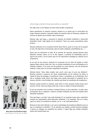 ¿Cómo llegó a decidir el tema para realizar su maestría?

                                     Fue algo como ya les indique, de cómo inicie estudiar arquitectura.

                                     Bueno necesitamos la maestría nosotros, siempre es un grado que la universidad nos
                                     exige. Entonces comencé a buscarlo, había una maestría aquí en Huancayo, además mis
                                     recursos me daban para estudiar aquí en Huancayo.

                                     Entonces dije: qué hago, y apareció la maestría de Gestión Ambiental y Desarrollo
                                     Sostenible. Pensé: “algo ligado con el ambiente”. Tenia muy pocos conocimientos sobre
                                     el tema.

                                     Entonces hablando con el arquitecto Carlos Santa María, quien es el que me ha guiado
                                     en esto. Me dijo:”esto es interesante, sobre el medio ambiente, sostenibilidad, etc.…”.

                                     Como que me entusiasmo la idea. Di el examen de maestría, ingresé (porque antes
                                     dábamos examen, ahora ya no se da). Ingrese y conformé fui estudiando, pues le
                                     agarre ese cariño, y me di cuenta que era tan importante la Ecología en relación con la
                                     arquitectura.

                                     Es así que de esa manera conforme fui avanzando con los años de estudio ya tenía
                                     algunas ideas previas nada más. Pero ya estaba enseñando el curso de Ecología en la
                                     facultad, entonces. A mí nunca me han gustado los cursos teóricos, “eso de acordarme
                                     nombres y todo, para mí era bien complicado (carcajada).

                                     Entonces decía: “cómo debo enseñar este curso”, para que el curso sea dinámico”.
                                     Entonces comencé a preparar mis clases conjuntamente con los alumnos, les decía: tú
                                     tráeme el tema de ecología, tú ecosistema, traían, y recopilaba yo, lo sintetizaba. Pero
                                     allí no acababa nada, ahora que hago, como puedo aprovechar el potencial de un
                                     alumno, referido a esa fortaleza de creación que tienen los estudiantes de Arquitectura.

                                     Entonces cuando terminó la maestria, quise iniciar la tesis, encontré muchos temas para
                                     hacerlo, al final decía que hago, hasta que vi que se cumplía el tiempo.estipulado..

                                     En eso me encuentro con el maestro Yarlequé Chocas, un gran educador y le dije: estoy
                                     preocupado. No se quehacer , inclusive ya había realizado una serie de trabajos sobre
                                     educación ambiental.

                                     Pero qué hago, y me dice: “que estás haciendo tú”, le respondo: bueno estoy realizando
                                     trabajos de capacitación sobre Educación Ambiental. Y él responde: “Ese es tu tema,
                                     agarra tu tema, tú lo dominas lo conoces y te va a ser facil desarrollarlo”.

                                     Entonces mi tesis está referida a una nueva metodología de enseñanza didáctica para lo
                                     que es arquitectura sostenible. Y lo he aplicado con ustedes, cuando hacíamos ecología
                                     y hacían sus collage; son magníficos los cuadros. Y logré algo que ustedes entienden
 Arq. Juan Luis Córdova López        mucho más cuando hacen eso.
Foto tomada el 14 de abril de 1966
                ………. ………….




      34
 