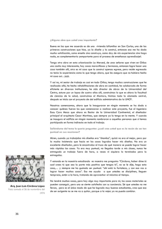 ¿Alguna obra que usted crea importante?

                                     Bueno en las que me acuerdo es de una vivienda bifamiliar en San Carlos, una de las
                                     primeras construcciones que hice, yo la diseñe y la construí, entonces eso me ha dado
                                     mucha satisfacción, como enseño sino construyo, como doy de mis experiencias sino hago
                                     nada, es complementtario yemportante para el proceso de enseñanza aprendizajel.

                                     Tengo otra obra en esta urbanización La Merced, de unos señores que viven en Chilca
                                     una casita muy interesante, hay casas maravillosas y hermosas, entonces logre hacer una
                                     casa también allí, otra es mi casa que la construí apenas egrese, pero recién egresado
                                     no tenía la experiencia como la que tengo ahora, que les aseguro que no hubiera hecho
                                     mi casa así…jajá.

                                     Y así no, mi sector de trabajo es casi en todo Chilca, tengo muchas construcciones que he
                                     realizado allá, he hecho rehabilitaciones de obra en cantidad, he colaborado de forma
                                     eficiente en diversas instituciones, he sido director de obras de la Universidad del
                                     Centro, estuve por un lapso de cuatro años allí, construimos lo que es ahora la facultad
                                     de ciencias de la salud, construimos el Mantaro, hicimos toda la alameda central,
                                     después se inicio con el proyecto de del edificio administrativo da la UNCP.

                                     Nosotros comenzamos, ahora que lo inauguraron en ningún momento se ha dado a
                                     conocer quiénes fueron los que comenzaron a realizar este proyecto, fue el ingeniero
                                     Esau Caro Meza que ahora es Rector de la Universidad Continental, el diseñador
                                     principal el arquitecto Cesar Martínez, que siempre yo lo tengo en la mente. Y cuando
                                     se inauguro el edificio en ningún momento nombraron a aquellas personas que si hemos
                                     participado en forma indirecta en todo el trabajo.

                                     Saliéndome del tema le quería preguntar: ¿cuál cree usted que es la razón de ser tan
                                     puntual en sus reuniones?

                                     Miren, cuando yo trabajaba mis diseños era “chamba”, quizá no era el mejor, pero por
                                     la mucha insistencia que hacía en las cosas lograba hacer mis diseños. No era un
                                     excelente diseñador, pero le encontraba el truco de qué manera se puede lograr hacer
                                     más rápidas las cosas. Yo era muy puntual, no llegaba tarde a mis clases, nunca he
                                     entregado un trabajo fuera de hora, a veces ni siquiera lo terminaba pero lo
                                     entregaba.

                                     Y estando en la maestría estudiando es maestro me pregunta: “Córdova, haber dime tú
                                     cual crees tú que sea la parte más positiva que tengas tú”, no se le dije, hago esta
                                     cosa,… y siempre me ha gustado ser puntual. “ahí está tu fortaleza, y con eso vas a
                                     lograr hacer muchas cosas”. Eso me ayuda a que ustedes se disciplinen, lleguen
                                     temprano, estén a la hora, tratando de aprovechar al máximo el tiempo.

                                     No tendré muchas cosas, pero hay algo muy importante para mí, las cosas materiales se
                                     pueden conseguir, pero uno se siente satisfecho con su conciencia. Sé que ustedes no me
  Arq. Juan Luis Córdova López
                                     llevan, pero es el único modo de que he logrado muy buenos estudiantes, creo que eso
Foto tomada el 26 de noviembre del
                                     de ser exigente no se me va a quitar, porque a la vejez ya no puedo cambiar.
                             1974




      36
 