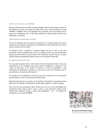 ¿Cuál cree usted que es su debilidad?

Bueno es difícil, porque casi nadie se puede catalogar. Nunca me he puesto a pensar en
mis defectos, no es que no los tenga. Los debo tener, como a veces me enterco, yo digo
“MANAN y MANAN”. Pero al día siguiente estoy pensando, creo que he hecho mal. Ya
tengo que arrepentirme. Pero si que tengo defectos los tengo, ustedes mismos como
estudiantes los conocens

¿Qué tendencia arquitectónica le gusta?

No es una tendencia, pero me encanta el espacio, eso lo aprendí mucho más cuando
trabajé con el arquitecto Jorge Sihuay, involucrándome en temas importantes que no los
tome en cuenta en forma anterior.

Lo funcional, formal , volumétrico y espacial siempre van de la mano y otra cosa
importante la parte ambiental, que eso si no se pueden olvidar, que soy funcionalista,
porque he sido formado así, pero conforme fui avanzando la parte formal y la parte
espacial lograron impregnarme mucho más, por eso me prepare mucho más.

Sus palabras finales, por favor.

Hay algo que les quiero decir y toda la vida ha sido preocupación nuestra “nunca nos
preocupamos de los problemas que tienen nuestros estudiantes, no sabemos si han
venido sin desayunar, si han venido sin almorzar, si están de amanecida. Y que
simplemente nos dedicamos a sancionar, yo creo que no es así. El ser docente, el ser un
poco estricto no nos quita la parte humana.”

Yo les pido que nos entiendan, no somos los malos de la película. No es así, queremos
que aprendan y no sufran lo que nosotros hemos sufrido.

Después necesitamos que nos unamos, en la facultad de Arquitectura necesitamos mucha
unión, tanto en docentes y estudiantes. Si sucede algún problema, a nadie le interesa.

Otra cosa hay que proyectarnos hacia afuera, por eso en mi curso de Ecología nos
proyectamos hacia afuera, ahora vamos a pasar a una convención nacional sobre
Voluntariado Ambiental Juvenil, y quien está participando es la la facultad de
Arquitectura con su grupo CAMBIEN.




                                                                                          Arq. Juan Luis Córdova López
                                                                                          Foto tomada el 16 de abril de 1976




                                                                                                               37
 