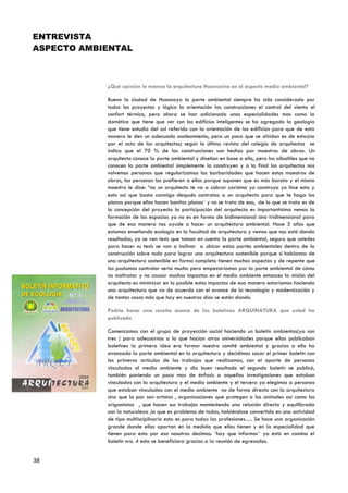 ENTREVISTA
ASPECTO AMBIENTAL



            ¿Qué opinión le merece la arquitectura Huancaína en el aspecto medio ambiental?

            Bueno la ciudad de Huancayo la parte ambiental siempre ha sido considerada por
            todos los proyectos y lógico la orientación las construcciones el control del viento el
            confort térmico, pero ahora se han adicionado unas especialidades mas como la
            domótica que tiene que ver con los edificios inteligentes se ha agregado la geología
            que tiene estudio del sol referido con la orientación de los edificios para que de esta
            manera le den un adecuado asoleamiento, pero un poco que se olvidan es de esto:(no
            por el acto de los arquitectos) según la última revista del colegio de arquitectos se
            indica que el 70 % de las construcciones son hechas por maestros de obras. Un
            arquitecto conoce la parte ambiental y diseñan en base a ello, pero los albañiles que no
            conocen la parte ambiental simplemente la construyen y a la final los arquitectos nos
            volvemos personas que regularizamos las barbaridades que hacen estos maestros de
            obras, las personas los prefieren a ellos porque suponen que es más barato y el mismo
            maestro le dice: “no un arquitecto te va a cobrar carísimo yo construyo yo hice esto y
            esto así que basta conmigo después contratas a un arquitecto para que te haga los
            planos porque ellos hacen bonitos planos¨ y no se trata de eso, de lo que se trata es de
            la concepción del proyecto la participación del arquitecto es importantísima vemos la
            formación de los espacios ya no es en forma de bidimensional sino tridimensional para
            que de esa manera nos ayude a hacer un arquitectura ambiental. Hace 5 años que
            estamos enseñando ecología en la facultad de arquitectura y vemos que nos está dando
            resultados, ya se ven tesis que toman en cuenta la parte ambiental, seguro que ustedes
            para hacer su tesis se van a inclinar a ubicar estas partes ambientales dentro de la
            construcción sobre todo para lograr una arquitectura sostenible porque si hablamos de
            una arquitectura sostenible en forma completa tienen muchos aspectos y de repente que
            los podamos controlar seria mucho pero empezaríamos por la parte ambiental de cómo
            no maltratar y no causar muchos impactos en el medio ambiente entonces la misión del
            arquitecto es minimizar en lo posible estos impactos de esa manera estaríamos haciendo
            una arquitectura que va de acuerdo con el avance de la tecnología y modernización y
            de tantas cosas más que hay en nuestros días se están dando.

            Podría hacer una reseña acerca de los boletines ARQUINATURA que usted ha
            publicado

            Comenzamos con el grupo de proyección social haciendo un boletín ambientas(ya son
            tres ) para adecuarnos a lo que hacían otras universidades porque ellas publicaban
            boletines la primera idea era formar nuestro comité ambiental y gracias a ello ha
            avanzado la parte ambiental en la arquitectura y decidimos sacar el primer boletín con
            los primeros artículos de los trabajos que realizamos, con el aporte de personas
            vinculadas al medio ambiente y dio buen resultado el segundo boletín se publicó,
            también poniendo un poco mas de énfasis a aquellas investigaciones que estaban
            vinculadas con la arquitectura y el medio ambiente y el tercero ya elegimos a personas
            que estaban vinculadas con el medio ambiente no de forma directa con la arquitectura
            sino que la par son artistas , organizaciones que protegen a los animales así como los
            origamistas , que hacen sus trabajos manteniendo una relación directa y equilibrada
            con la naturaleza ,lo que es problema de todos, habiéndose convertido en una actividad
            de tipo multiisciplinaria esto es para todas las profesiones…. Se hace una organización
            grande donde ellos aportan en la medida que ellos tienen y en la especialidad que
            tienen para esto por eso nosotros decimos: ¨hay que informar¨ ya está en camino el
            boletín nro. 4 esto se beneficiara gracias a la reunión de egresados.


38
 