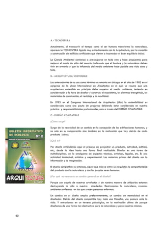 A.- TECNOSFERA

     Actualmente, al transcurrir el tiempo como el ser humano transforma la naturaleza,
     aparece la TECNOSFERA ligada muy estrechamente con la Arquitectura, por la creación
     y construcción de edificios artificiales que vienen a incomodar el buen equilibrio inicial.

     La Ciencia Ambiental comienza a preocuparse en todo esto y hace propuestas para
     mejorar el modo de vida del usuario, indicando que el hombre y la naturaleza deben
     vivir en armonía y que la influencia del medio ambiente hace posible una vida sana y
     feliz.

     B.- ARQUITECTURA SOSTENIBLE

     Los antecedentes de su uso como término se remonta en chicago en el año de 1983 en el
     congreso de la Unión Internacional de Arquitectos en el cual se resume que una
     arquitectura sostenible en principio debe respetar el medio ambiente, teniendo en
     consideración a la hora de diseñar y construir: el ecosistema, los sistemas energéticos, los
     materiales de construcción, el reciclaje y la movilidad.

     En 1993 en el Congreso Internacional de Arquitectos (UIA) la sostenibilidad es
     considerada como una pauta de progreso debiendo estar considerada en nuestra
     práctica y responsabilidades profesionales, esto a través del DISEÑO COMPATIBLE.

     C.- DISEÑO COMPATIBLE

     ¿Cómo surge?

     Surge de la necesidad de un cambio en la concepción de las edificaciones humanas, y
     no solo en su comparación sino también en la motivación que hay detrás de cada
     producto (obra).

     ¿Qué es?

     Por diseño entendemos aquí el proceso de proyectar un producto, actividad, edificio,
     etc., desde la idea hasta una forma final realizable. Diseñar es una tarea de
     multidisciplinar, en la amalgama de aspectos técnicos, artísticos, legales, etc. Es una
     actividad intelectual, artística y experimental. Las materias primas del diseño son la
     información y la imaginación.

     El diseño compatible es entonces, aquel que incluye entre sus requisitos la compatibilidad
     del producto con la naturaleza y con los propios seres humanos.

     ¿Por qué es necesario un cambio general en el diseño?

     Porque con ayuda de nuestros artefactos y de nuestra manera de utilizarlos estamos
     destruyendo la vida a nuestro alrededor. Destrozamos la naturaleza, creamos
     ambientes enfermos en las que crecen personas enfermas.

     Un cambio en el diseño amplia preferentemente, un cambio de mentalidad en el
     diseñador. Detrás del diseño compatible hay toda una filosofía, una postura ante la
     vida. Y entraríamos en un terreno psicológico, en la motivación ultima de porque
     diseñamos de una forma tan destructiva para la naturaleza y para nosotros mismos.


40
 