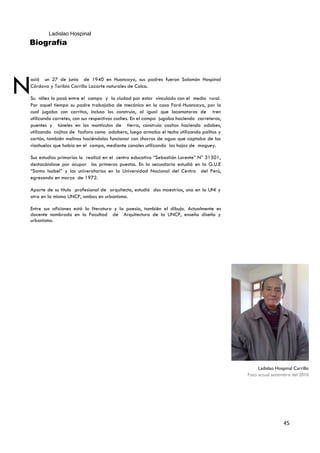 Ladislao Hospinal
Biografía




N
ació un 27 de junio de 1940 en Huancayo, sus padres fueron Salomón Hospinal
Córdova y Toribio Carrillo Lazarte naturales de Colca.

Su niñez lo pasó entre el campo y la ciudad por estar vinculado con el medio rural.
Por aquel tiempo su padre trabajaba de mecánico en la casa Ford-Huancayo, por lo
cual jugaba con carritos, incluso los construía, al igual que locomotoras de tren
utilizando carretes, con sus respectivos coches. En el campo jugaba haciendo carreteras,
puentes y túneles en los montículos de tierra, construía casitas haciendo adobes,
utilizando cajitas de fosforo como adobero, luego armaba el techo utilizando palitos y
cartón, también molinos haciéndolos funcionar con chorros de agua que captaba de los
riachuelos que había en el campo, mediante canales utilizando las hojas de maguey.

Sus estudios primarios lo realizó en el centro educativo “Sebastián Lorente” N° 31501,
destacándose por ocupar los primeros puestos. En la secundaria estudió en la G.U.E
“Santa Isabel” y los universitarios en la Universidad Nacional del Centro del Perú,
egresando en marzo de 1972.

Aparte de su título profesional de arquitecto, estudió dos maestrías, una en la UNI y
otra en la misma UNCP, ambos en urbanismo.

Entre sus aficiones está la literatura y la poesía, también el dibujo. Actualmente es
docente nombrado en la Facultad de Arquitectura de la UNCP, enseña diseño y
urbanismo.




                                                                                                Ladislao Hospinal Carrillo
                                                                                           Foto actual setiembre del 2010




                                                                                                             45
 