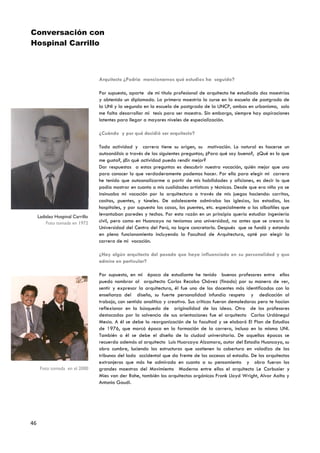 Conversación con
Hospinal Carrillo



                                  Arquitecto ¿Podría mencionarnos qué estudios ha seguido?

                                  Por supuesto, aparte de mi título profesional de arquitecto he estudiado dos maestrías
                                  y obtenido un diplomado. La primera maestría la curse en la escuela de postgrado de
                                  la UNI y la segunda en la escuela de postgrado de la UNCP, ambas en urbanismo, solo
                                  me falta desarrollar mi tesis para ser maestro. Sin embargo, siempre hay aspiraciones
                                  latentes para llegar a mayores niveles de especialización.

                                  ¿Cuándo y por qué decidió ser arquitecto?

                                  Toda actividad y carrera tiene su origen, su motivación. Lo natural es hacerse un
                                  autoanálisis a través de las siguientes preguntas; ¿Para qué soy bueno?, ¿Qué es lo que
                                  me gusta?, ¿En qué actividad puedo rendir mejor?
                                  Dar respuestas a estas preguntas es descubrir nuestra vocación, quién mejor que uno
                                  para conocer lo que verdaderamente podemos hacer. Por ello para elegir mi carrera
                                  he tenido que autoanalizarme a partir de mis habilidades y aficiones, es decir lo que
                                  podía mostrar en cuanto a mis cualidades artísticas y técnicas. Desde que era niño ya se
                                  insinuaba mi vocación por la arquitectura a través de mis juegos haciendo: carritos,
                                  casitas, puentes, y túneles. De adolescente admiraba las iglesias, los estadios, los
                                  hospitales, y por supuesto las casas, los puentes, etc. especialmente a los albañiles que
     Ladislao Hospinal Carrillo
                                  levantaban paredes y techos. Por esta razón en un principio quería estudiar ingeniería
         Foto tomada en 1972      civil, pero como en Huancayo no teníamos una universidad, no antes que se creara la
                                  Universidad del Centro del Perú, no logre concretarlo. Después que se fundó y estando
                                  en pleno funcionamiento incluyendo la Facultad de Arquitectura, opté por elegir la
                                  carrera de mi vocación.

                                  ¿Hay algún arquitecto del pasado que haya influenciado en su personalidad y que
                                  admire en particular?

                                  Por supuesto, en mi época de estudiante he tenido buenos profesores entre ellos
                                  puedo nombrar al arquitecto Carlos Recoba Chávez (finado) por su manera de ver,
                                  sentir y expresar la arquitectura, él fue uno de los docentes más identificados con la
                                  enseñanza del diseño, su fuerte personalidad infundía respeto y dedicación al
                                  trabajo, con sentido analítico y creativo. Sus críticas fueron demoledoras pero te hacían
                                  reflexionar en la búsqueda de originalidad de las ideas. Otro de los profesores
                                  destacados por la solvencia de sus orientaciones fue el arquitecto Carlos Urdánegui
                                  Mesía. A él se debe la reorganización de la facultad y se elaboró El Plan de Estudios
                                  de 1976, que marcó época en la formación de la carrera, incluso en la misma UNI.
                                  También a él se debe el diseño de la ciudad universitaria. De aquellas épocas se
                                  recuerda además al arquitecto Luis Huarcaya Alzamora, autor del Estadio Huancayo, su
                                  obra cumbre, luciendo las estructuras que sostienen la cobertura en voladizo de las
                                  tribunas del lado occidental que da frente de los accesos al estadio. De los arquitectos
                                  extranjeros que más he admirado en cuanto a su pensamiento y obra fueron los
      Foto tomada en el 2000      grandes maestros del Movimiento Moderno entre ellos el arquitecto Le Corbusier y
                                  Mies van der Rohe, también los arquitectos orgánicos Frank Lloyd Wright, Alvar Aalto y
                                  Antonio Gaudi.




46
 