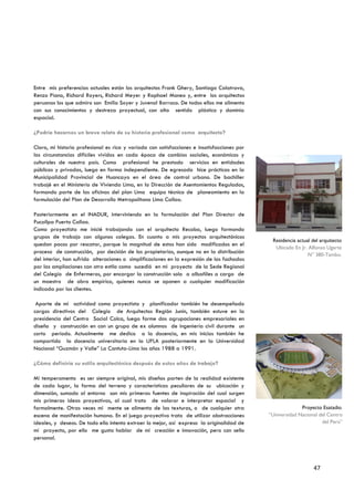 Entre mis preferencias actuales están los arquitectos Frank Ghery, Santiago Calatrava,
Renzo Piano, Richard Royers, Richard Meyer y Raphael Moneo y, entre los arquitectos
peruanos los que admiro son Emilio Soyer y Juvenal Barraco. De todos ellos me alimento
con sus conocimientos y destreza proyectual, con alto sentido plástico y dominio
espacial.

¿Podría hacernos un breve relato de su historia profesional como arquitecto?

Claro, mi historia profesional es rica y variada con satisfacciones e insatisfacciones por
las circunstancias difíciles vividas en cada época de cambios sociales, económicos y
culturales de nuestro país. Como profesional he prestado servicios en entidades
públicas y privadas, luego en forma independiente. De egresado hice prácticas en la
Municipalidad Provincial de Huancayo en el área de control urbano. De bachiller
trabajé en el Ministerio de Vivienda Lima, en la Dirección de Asentamientos Regulados,
formando parte de las oficinas del plan Lima equipo técnico de planeamiento en la
formulación del Plan de Desarrollo Metropolitano Lima Callao.

Posteriormente en el INADUR, interviniendo en la formulación del Plan Director de
Pucallpa Puerto Callao.
Como proyectista me inicié trabajando con el arquitecto Recoba, luego formando
grupos de trabajo con algunos colegas. En cuanto a mis proyectos arquitectónicos
                                                                                              Residencia actual del arquitecto
quedan pocos por rescatar, porque la magnitud de estos han sido modificados en el
                                                                                               Ubicado En Jr. Alfonso Ugarte
proceso de construcción, por decisión de los propietarios, aunque no en la distribución
                                                                                                              N° 380-Tambo.
del interior, han sufrido alteraciones o simplificaciones en la expresión de las fachadas
por las ampliaciones con otro estilo como sucedió en mi proyecto de la Sede Regional
del Colegio de Enfermeros, por encargar la construcción solo a albañiles a cargo de
un maestro de obra empírico, quienes nunca se oponen a cualquier modificación
indicada por los clientes.

 Aparte de mi actividad como proyectista y planificador también he desempeñado
cargos directivos del Colegio de Arquitectos Región Junín, también estuve en la
presidencia del Centro Social Colca, luego forme dos agrupaciones empresariales en
diseño y construcción en con un grupo de ex alumnos de ingeniería civil durante un
corto periodo. Actualmente me dedico a la docencia, en mis inicios también he
compartido la docencia universitaria en la UPLA posteriormente en la Universidad
Nacional “Guzmán y Valle” La Cantuta-Lima los años 1988 a 1991.

¿Cómo definiría su estilo arquitectónico después de estos años de trabajo?

Mi temperamento es ser siempre original, mis diseños parten de la realidad existente
de cada lugar, la forma del terreno y características peculiares de su ubicación y
dimensión, sumado al entorno son mis primeras fuentes de inspiración del cual surgen
mis primeras ideas proyectivas, al cual trato de valorar e interpretar espacial y
formalmente. Otras veces mi mente se alimenta de las texturas, o de cualquier otra                         Proyecto Esatadio.
escena de manifestación humana. En el juego proyectivo trato de utilizar abstracciones       “Universidad Nacional del Centro
ideales, y deseos. De todo ello intento extraer lo mejor, así expreso la originalidad de                            del Perú”
mi proyecto, por ello me gusta hablar de mi creación e innovación, pero con sello
personal.




                                                                                                                47
 