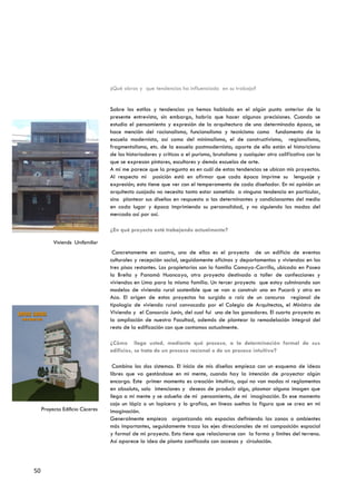 ¿Qué obras y que tendencias ha influenciado en su trabajo?


                                               Sobre los estilos y tendencias ya hemos hablado en el algún punto anterior de la
                                               presente entrevista, sin embargo, habría que hacer algunas precisiones. Cuando se
                                               estudia el pensamiento y expresión de la arquitectura de una determinada época, se
                                               hace mención del racionalismo, funcionalismo y tecnicismo como fundamento de la
                                               escuela modernista, así como del minimalismo, el de constructivismo, regionalismo,
                                               fragmentalismo, etc. de la escuela postmodernista; aparte de ello están el historicismo
                                               de los historiadores y críticos o el purismo, brutalismo y cualquier otro calificativo con lo
                                               que se expresan pintores, escultores y demás escuelas de arte.
                                               A mí me parece que la pregunta es en cuál de estas tendencias se ubican mis proyectos.
                                               Al respecto mi posición está en afirmar que cada época imprime su lenguaje y
                                               expresión; esto tiene que ver con el temperamento de cada diseñador. En mi opinión un
                                               arquitecto cuajado no necesita tanto estar sometido a ninguna tendencia en particular,
                                               sino plantear sus diseños en respuesta a las determinantes y condicionantes del medio
                                               en cada lugar y época imprimiendo su personalidad, y no siguiendo las modas del
                                               mercado así por así.

                                               ¿En qué proyecto está trabajando actualmente?

                        Vivienda Unifamiliar
                                                Concretamente en cuatro, una de ellas es el proyecto de un edificio de eventos
                                               culturales y recepción social, seguidamente oficinas y departamentos y viviendas en los
                                               tres pisos restantes. Los propietarios son la familia Camayo-Carrillo, ubicada en Paseo
                                               la Breña y Panamá Huancayo, otro proyecto destinado a taller de confecciones y
                                               viviendas en Lima para la misma familia. Un tercer proyecto que estoy culminando son
                                               modelos de vivienda rural sostenible que se van a construir uno en Pucará y otro en
                                               Aco. El origen de estos proyectos ha surgido a raíz de un concurso regional de
                                               tipología de vivienda rural convocada por el Colegio de Arquitectos, el Ministro de
EDIFICIO CACERES                               Vivienda y el Consorcio Junín, del cual fui uno de los ganadores. El cuarto proyecto es
  sede regional Junín                          la ampliación de nuestra Facultad, además de plantear la remodelación integral del
                                               resto de la edificación con que contamos actualmente.

                                               ¿Cómo llega usted, mediante qué proceso, a la determinación formal de sus
                                               edificios, se trata de un proceso racional o de un proceso intuitivo?

                                                Combino los dos sistemas. El inicio de mis diseños empieza con un esquema de ideas
                                               libres que va gestándose en mi mente, cuando hay la intención de proyectar algún
                                               encargo. Este primer momento es creación intuitiva, aquí no van modas ni reglamentos
                                               en absoluto, solo intenciones y deseos de producir algo, plasmar alguna imagen que
                                               llega a mi mente y se adueña de mi pensamiento, de mi imaginación. En ese momento
                                               cojo un lápiz o un lapicero y lo grafico, en líneas sueltas la figura que se crea en mi
                   Proyecto Edificio Cáceres   imaginación.
                                               Generalmente empiezo organizando mis espacios definiendo las zonas o ambientes
                                               más importantes, seguidamente trazo los ejes direccionales de mi composición espacial
                                               y formal de mi proyecto. Esto tiene que relacionarse con la forma y limites del terreno.
                                               Así aparece la idea de planta zonificada con accesos y circulación.




             50
 