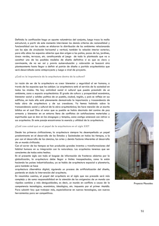 Definida la zonificación hago un apunte volumétrico del conjunto, luego trazo la malla
estructural, a partir de este momento intervienen los demás criterios de racionalidad y
funcionalidad con los cuales se elaboran la distribución de los ambientes relacionando
con los ejes de circulación horizontal y vertical, también la relación interior exterior;
para ello ubico los espacios abiertos que dan origen a los patios, pozos de luz, jardines,
áreas verdes, terrazas, etc. constituyendo el juego de todo lo planteado que va a
constituir uno de los posibles modelos de diseño definitivo si es que es claro y
convincente, de no ser así y previa autoevaluación y valoración se buscará otro
planteamiento hasta llegar a definir el patrón de diseño o partido arquitectónico que
será desarrollado como anteproyecto y luego a nivel de proyecto.

¿Cuál es la importancia de la arquitectura dentro de la cultura?

La razón de ser de la arquitectura es crear bienestar y seguridad al ser humano, a
través de los espacios que los cobijan. La arquitectura está al servicio de la sociedad en
todos los niveles. No hay actividad social ni cultural que pueda prescindir de un
ambiente, zona o espacio arquitectónico. El grado de cultura y prosperidad económica,
bienestar social y solidez política de un pueblo, ciudad, región, y país se refleja en sus
edificios, en todo ello está plenamente demostrado la importancia y trascendencia de
toda obra de arquitectura y de sus creadores. Ya hemos hablado sobre la
transcendencia social y cultural de la obra arquitectónica; les hare mención de un escrito
bíblico en el cual Dios al notar que su pueblo se había desviado del camino de paz
armonía y bienestar en un entorno lleno de conflictos sin satisfacciones materiales y
espirituales que se dan en las sinagogas y templos, como castigo amenazó con retirar a
sus arquitectos. En este pasaje encontramos la esencia y utilidad de la arquitectura.

¿Cuál cree usted qué es el papel de la arquitectura en el siglo XXI?

Desde las primeras civilizaciones, la arquitectura siempre ha desempeñado un papel
predominante en el desarrollo de los Estados y Sociedades en todos los tiempos, a la
par con el desarrollo de las ciencias, las artes y demás factores inherentes al desarrollo
de un mundo civilizado.
Con el correr de los tiempos se han producido grandes inventos y transformaciones del
hábitat humano en su integración con la naturaleza. Los arquitectos tenemos que ser
conscientes de todos estos hechos.
En el presente siglo con todo el bagaje de información de fronteras abiertas por la
globalización, la arquitectura debe llegar a límites insospechados, como lo están
haciendo los países industrializados; ya se habla de arquitectura espacial o planetaria,
pero también se hace
arquitectura cibernética digital, siguiendo un proceso de artificialización del diseño,
poniendo en duda la intervención del arquitecto.
En resumidas cuentas, el papel del arquitecto en el siglo que nos precede será más
compleja y de suma responsabilidad en la atención de las exigencias de un mundo con
rápidos cambios y más desigualdades; es decir, un mundo en conflicto a causa de la           Proyecto Mausoleo
competencia tecnológica, económica, ideológica, etc. impuesta por el primer mundo.
Para subsistir hay que trabajar más, especializarse en nuevas tecnologías, con nuevas
herramientas para ser competitivos.




                                                                                                   51
 